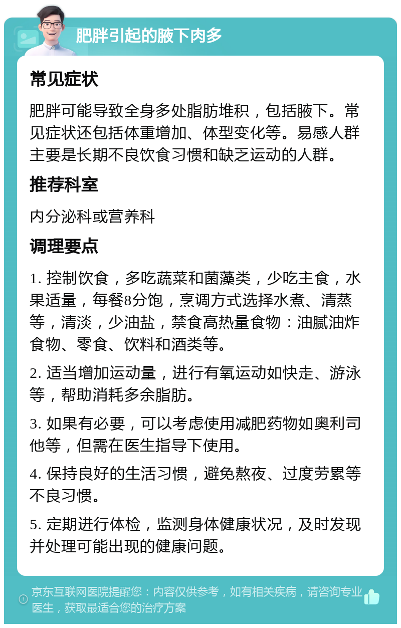 肥胖引起的腋下肉多 常见症状 肥胖可能导致全身多处脂肪堆积，包括腋下。常见症状还包括体重增加、体型变化等。易感人群主要是长期不良饮食习惯和缺乏运动的人群。 推荐科室 内分泌科或营养科 调理要点 1. 控制饮食，多吃蔬菜和菌藻类，少吃主食，水果适量，每餐8分饱，烹调方式选择水煮、清蒸等，清淡，少油盐，禁食高热量食物：油腻油炸食物、零食、饮料和酒类等。 2. 适当增加运动量，进行有氧运动如快走、游泳等，帮助消耗多余脂肪。 3. 如果有必要，可以考虑使用减肥药物如奥利司他等，但需在医生指导下使用。 4. 保持良好的生活习惯，避免熬夜、过度劳累等不良习惯。 5. 定期进行体检，监测身体健康状况，及时发现并处理可能出现的健康问题。