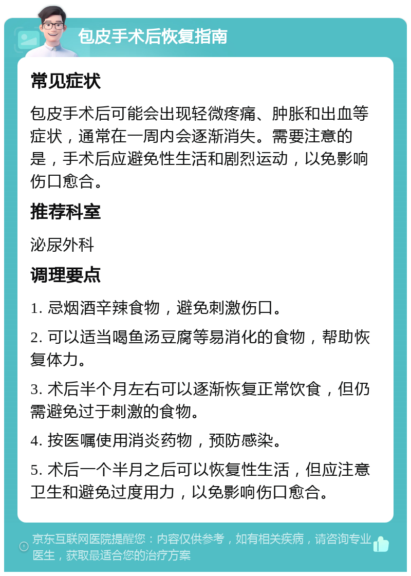 包皮手术后恢复指南 常见症状 包皮手术后可能会出现轻微疼痛、肿胀和出血等症状，通常在一周内会逐渐消失。需要注意的是，手术后应避免性生活和剧烈运动，以免影响伤口愈合。 推荐科室 泌尿外科 调理要点 1. 忌烟酒辛辣食物，避免刺激伤口。 2. 可以适当喝鱼汤豆腐等易消化的食物，帮助恢复体力。 3. 术后半个月左右可以逐渐恢复正常饮食，但仍需避免过于刺激的食物。 4. 按医嘱使用消炎药物，预防感染。 5. 术后一个半月之后可以恢复性生活，但应注意卫生和避免过度用力，以免影响伤口愈合。