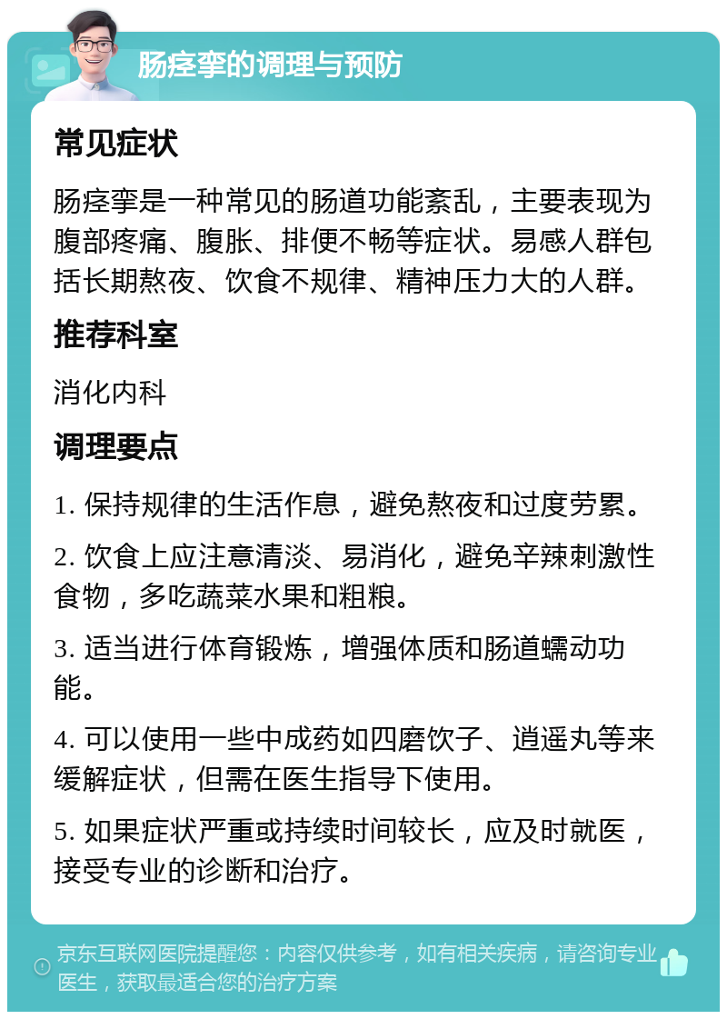 肠痉挛的调理与预防 常见症状 肠痉挛是一种常见的肠道功能紊乱，主要表现为腹部疼痛、腹胀、排便不畅等症状。易感人群包括长期熬夜、饮食不规律、精神压力大的人群。 推荐科室 消化内科 调理要点 1. 保持规律的生活作息，避免熬夜和过度劳累。 2. 饮食上应注意清淡、易消化，避免辛辣刺激性食物，多吃蔬菜水果和粗粮。 3. 适当进行体育锻炼，增强体质和肠道蠕动功能。 4. 可以使用一些中成药如四磨饮子、逍遥丸等来缓解症状，但需在医生指导下使用。 5. 如果症状严重或持续时间较长，应及时就医，接受专业的诊断和治疗。