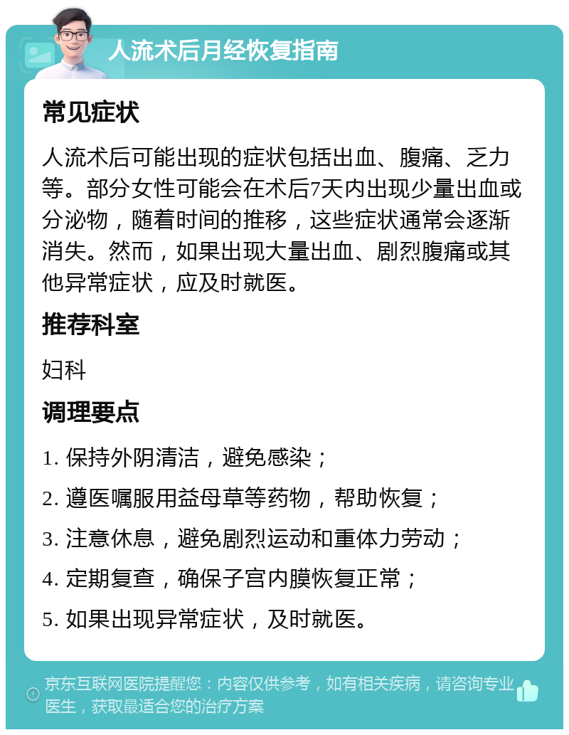 人流术后月经恢复指南 常见症状 人流术后可能出现的症状包括出血、腹痛、乏力等。部分女性可能会在术后7天内出现少量出血或分泌物，随着时间的推移，这些症状通常会逐渐消失。然而，如果出现大量出血、剧烈腹痛或其他异常症状，应及时就医。 推荐科室 妇科 调理要点 1. 保持外阴清洁，避免感染； 2. 遵医嘱服用益母草等药物，帮助恢复； 3. 注意休息，避免剧烈运动和重体力劳动； 4. 定期复查，确保子宫内膜恢复正常； 5. 如果出现异常症状，及时就医。