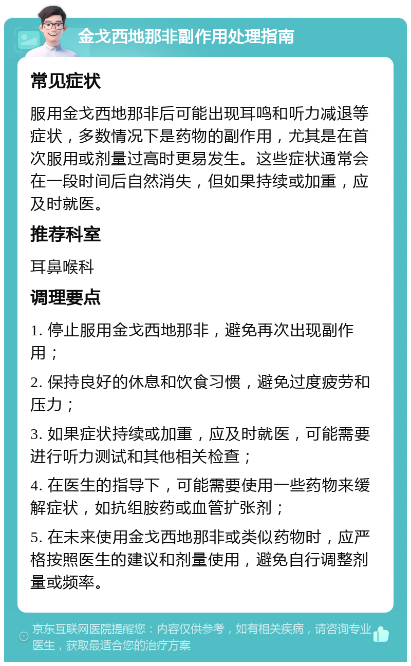 金戈西地那非副作用处理指南 常见症状 服用金戈西地那非后可能出现耳鸣和听力减退等症状，多数情况下是药物的副作用，尤其是在首次服用或剂量过高时更易发生。这些症状通常会在一段时间后自然消失，但如果持续或加重，应及时就医。 推荐科室 耳鼻喉科 调理要点 1. 停止服用金戈西地那非，避免再次出现副作用； 2. 保持良好的休息和饮食习惯，避免过度疲劳和压力； 3. 如果症状持续或加重，应及时就医，可能需要进行听力测试和其他相关检查； 4. 在医生的指导下，可能需要使用一些药物来缓解症状，如抗组胺药或血管扩张剂； 5. 在未来使用金戈西地那非或类似药物时，应严格按照医生的建议和剂量使用，避免自行调整剂量或频率。