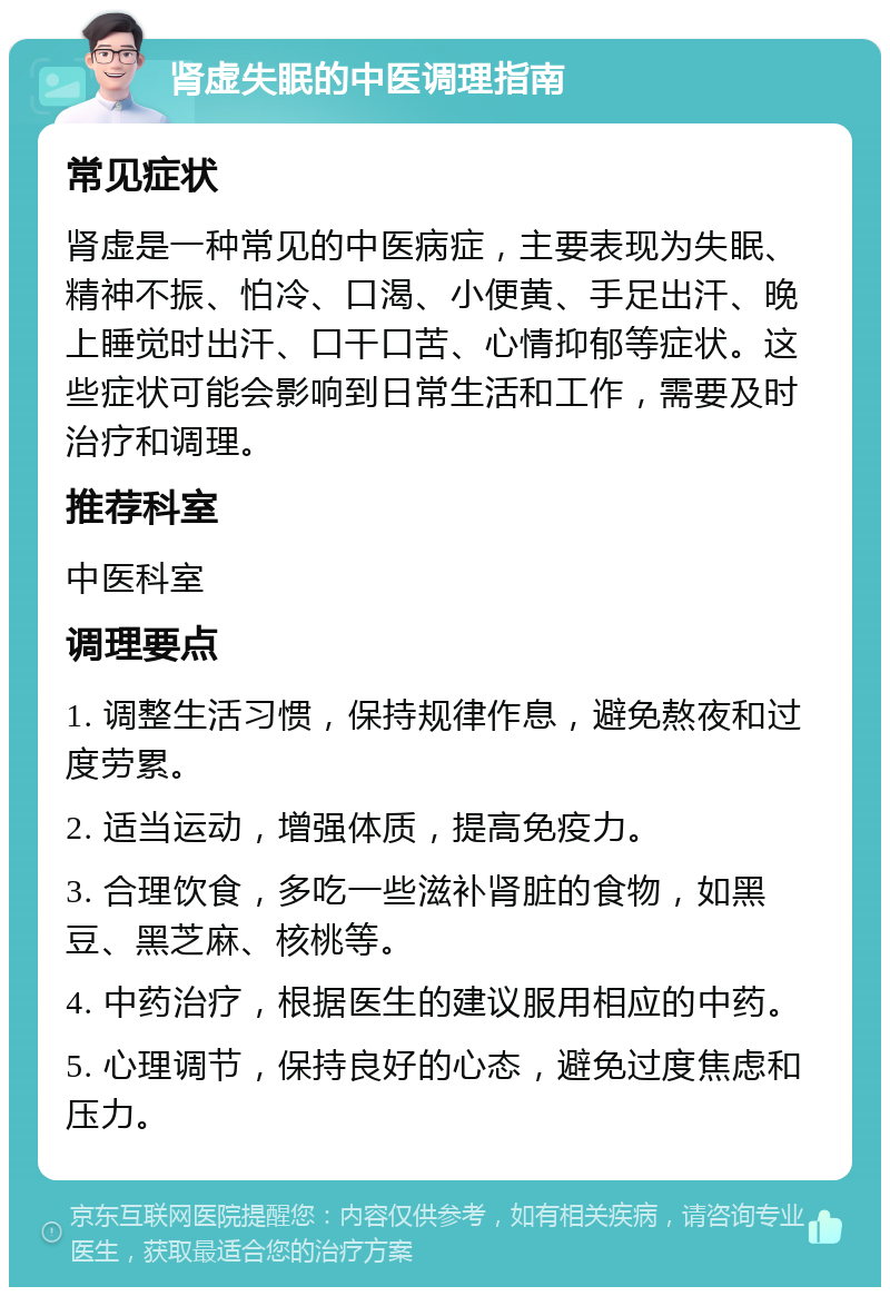 肾虚失眠的中医调理指南 常见症状 肾虚是一种常见的中医病症，主要表现为失眠、精神不振、怕冷、口渴、小便黄、手足出汗、晚上睡觉时出汗、口干口苦、心情抑郁等症状。这些症状可能会影响到日常生活和工作，需要及时治疗和调理。 推荐科室 中医科室 调理要点 1. 调整生活习惯，保持规律作息，避免熬夜和过度劳累。 2. 适当运动，增强体质，提高免疫力。 3. 合理饮食，多吃一些滋补肾脏的食物，如黑豆、黑芝麻、核桃等。 4. 中药治疗，根据医生的建议服用相应的中药。 5. 心理调节，保持良好的心态，避免过度焦虑和压力。