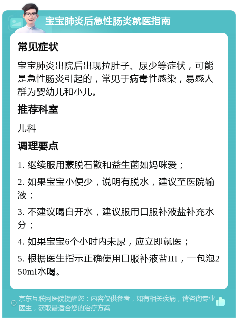 宝宝肺炎后急性肠炎就医指南 常见症状 宝宝肺炎出院后出现拉肚子、尿少等症状，可能是急性肠炎引起的，常见于病毒性感染，易感人群为婴幼儿和小儿。 推荐科室 儿科 调理要点 1. 继续服用蒙脱石散和益生菌如妈咪爱； 2. 如果宝宝小便少，说明有脱水，建议至医院输液； 3. 不建议喝白开水，建议服用口服补液盐补充水分； 4. 如果宝宝6个小时内未尿，应立即就医； 5. 根据医生指示正确使用口服补液盐III，一包泡250ml水喝。