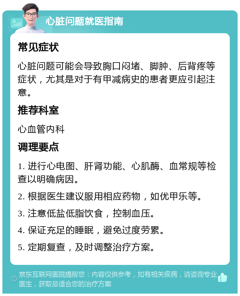 心脏问题就医指南 常见症状 心脏问题可能会导致胸口闷堵、脚肿、后背疼等症状，尤其是对于有甲减病史的患者更应引起注意。 推荐科室 心血管内科 调理要点 1. 进行心电图、肝肾功能、心肌酶、血常规等检查以明确病因。 2. 根据医生建议服用相应药物，如优甲乐等。 3. 注意低盐低脂饮食，控制血压。 4. 保证充足的睡眠，避免过度劳累。 5. 定期复查，及时调整治疗方案。