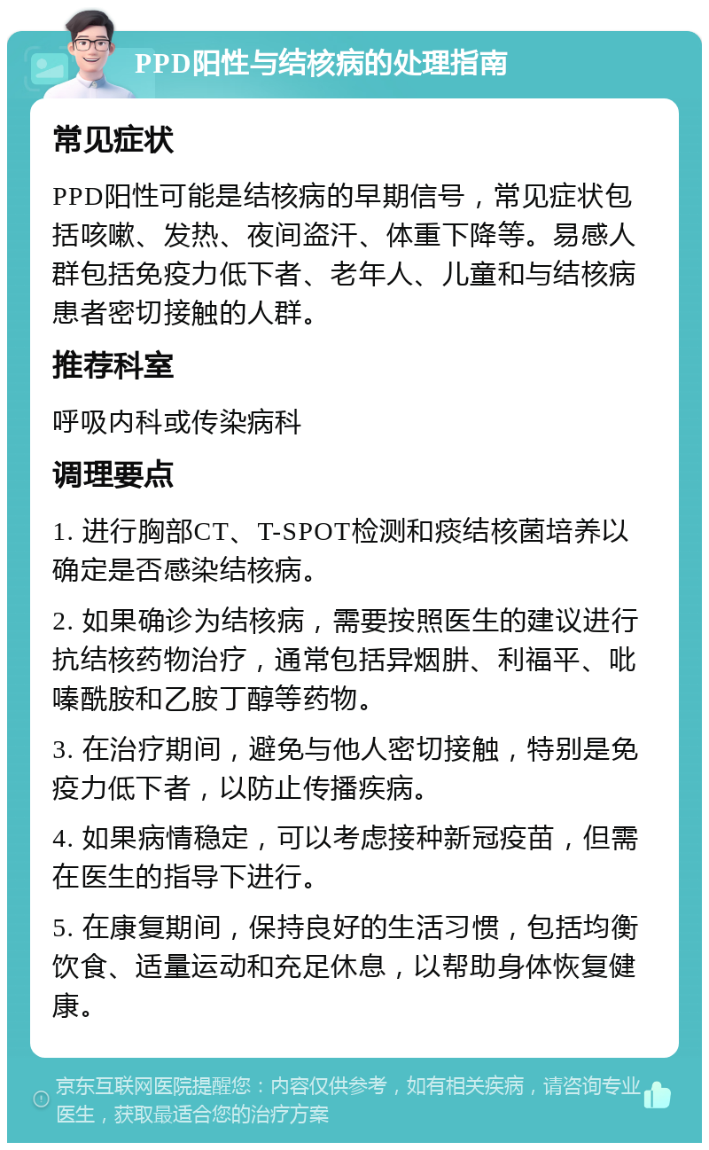 PPD阳性与结核病的处理指南 常见症状 PPD阳性可能是结核病的早期信号，常见症状包括咳嗽、发热、夜间盗汗、体重下降等。易感人群包括免疫力低下者、老年人、儿童和与结核病患者密切接触的人群。 推荐科室 呼吸内科或传染病科 调理要点 1. 进行胸部CT、T-SPOT检测和痰结核菌培养以确定是否感染结核病。 2. 如果确诊为结核病，需要按照医生的建议进行抗结核药物治疗，通常包括异烟肼、利福平、吡嗪酰胺和乙胺丁醇等药物。 3. 在治疗期间，避免与他人密切接触，特别是免疫力低下者，以防止传播疾病。 4. 如果病情稳定，可以考虑接种新冠疫苗，但需在医生的指导下进行。 5. 在康复期间，保持良好的生活习惯，包括均衡饮食、适量运动和充足休息，以帮助身体恢复健康。