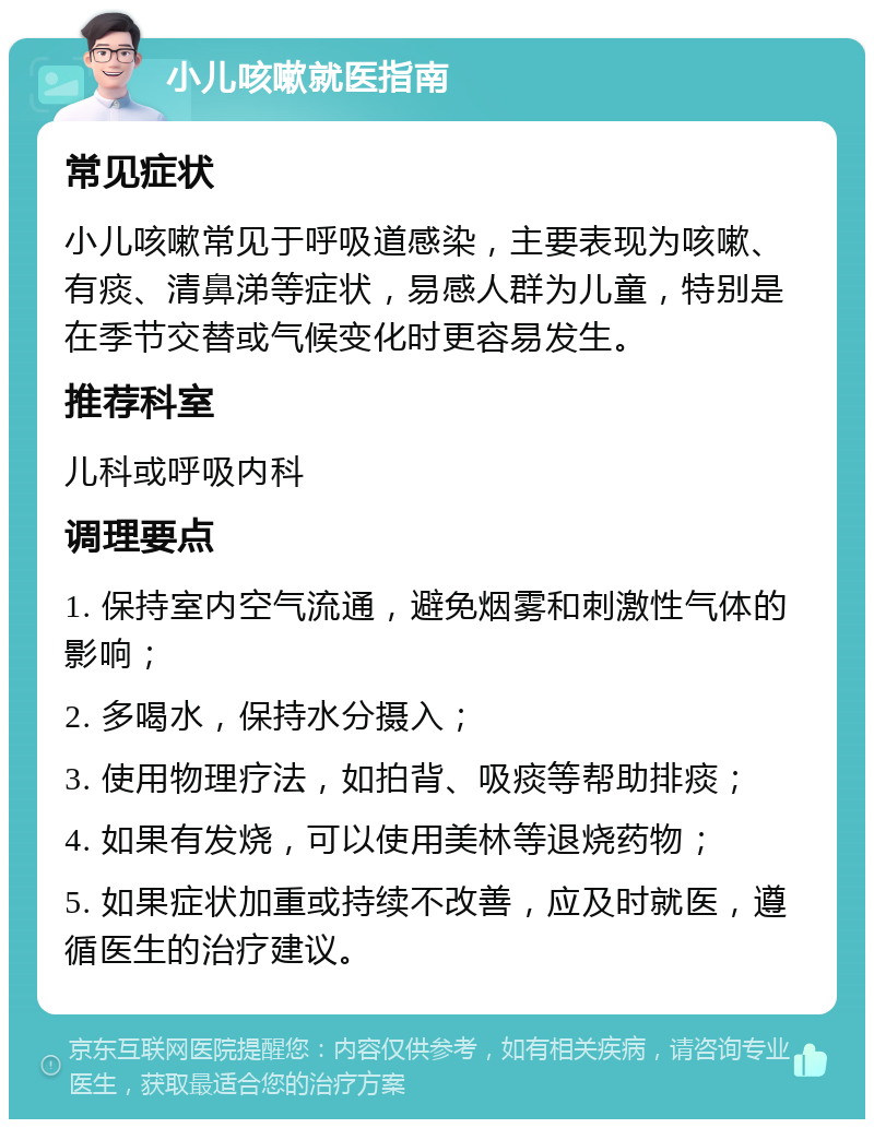 小儿咳嗽就医指南 常见症状 小儿咳嗽常见于呼吸道感染，主要表现为咳嗽、有痰、清鼻涕等症状，易感人群为儿童，特别是在季节交替或气候变化时更容易发生。 推荐科室 儿科或呼吸内科 调理要点 1. 保持室内空气流通，避免烟雾和刺激性气体的影响； 2. 多喝水，保持水分摄入； 3. 使用物理疗法，如拍背、吸痰等帮助排痰； 4. 如果有发烧，可以使用美林等退烧药物； 5. 如果症状加重或持续不改善，应及时就医，遵循医生的治疗建议。