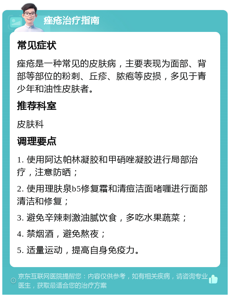 痤疮治疗指南 常见症状 痤疮是一种常见的皮肤病，主要表现为面部、背部等部位的粉刺、丘疹、脓疱等皮损，多见于青少年和油性皮肤者。 推荐科室 皮肤科 调理要点 1. 使用阿达帕林凝胶和甲硝唑凝胶进行局部治疗，注意防晒； 2. 使用理肤泉b5修复霜和清痘洁面啫喱进行面部清洁和修复； 3. 避免辛辣刺激油腻饮食，多吃水果蔬菜； 4. 禁烟酒，避免熬夜； 5. 适量运动，提高自身免疫力。