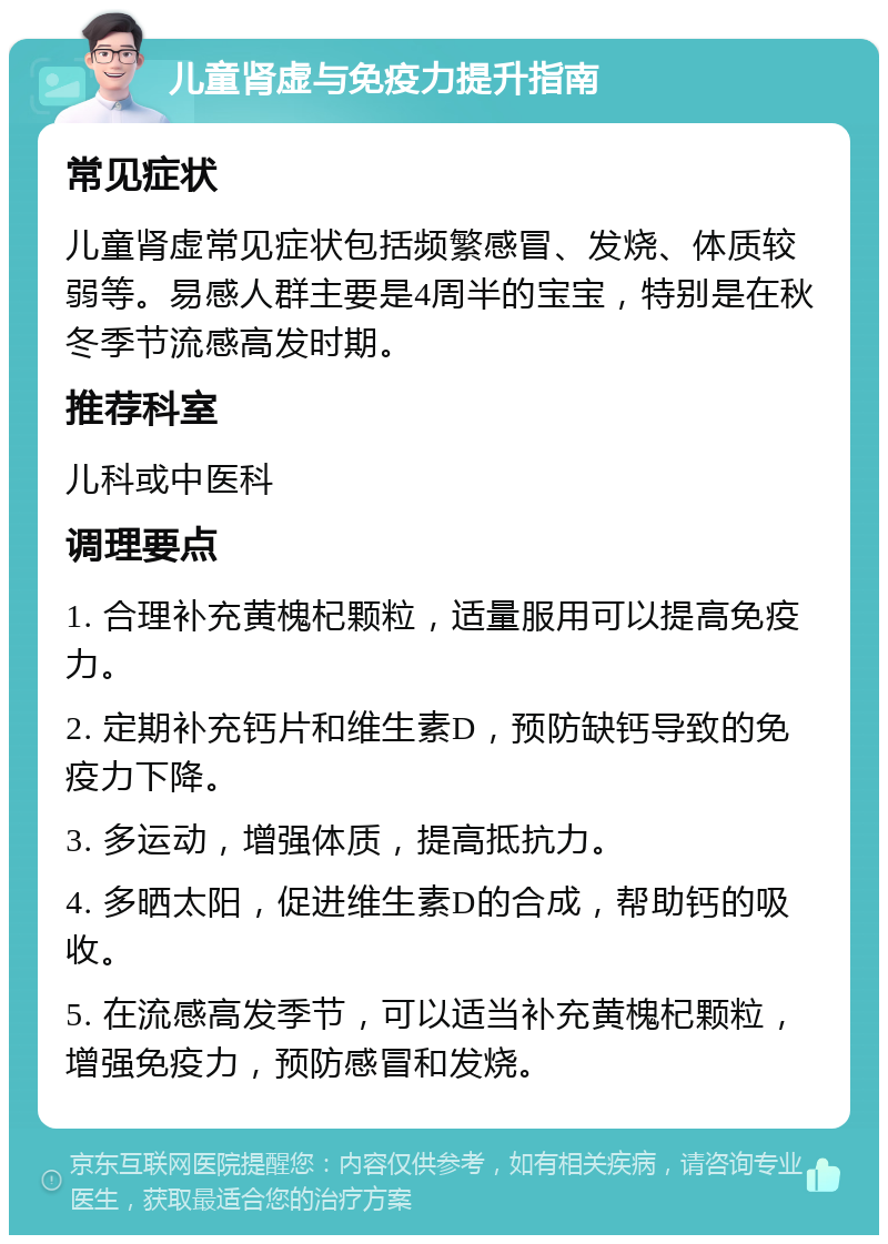 儿童肾虚与免疫力提升指南 常见症状 儿童肾虚常见症状包括频繁感冒、发烧、体质较弱等。易感人群主要是4周半的宝宝，特别是在秋冬季节流感高发时期。 推荐科室 儿科或中医科 调理要点 1. 合理补充黄槐杞颗粒，适量服用可以提高免疫力。 2. 定期补充钙片和维生素D，预防缺钙导致的免疫力下降。 3. 多运动，增强体质，提高抵抗力。 4. 多晒太阳，促进维生素D的合成，帮助钙的吸收。 5. 在流感高发季节，可以适当补充黄槐杞颗粒，增强免疫力，预防感冒和发烧。