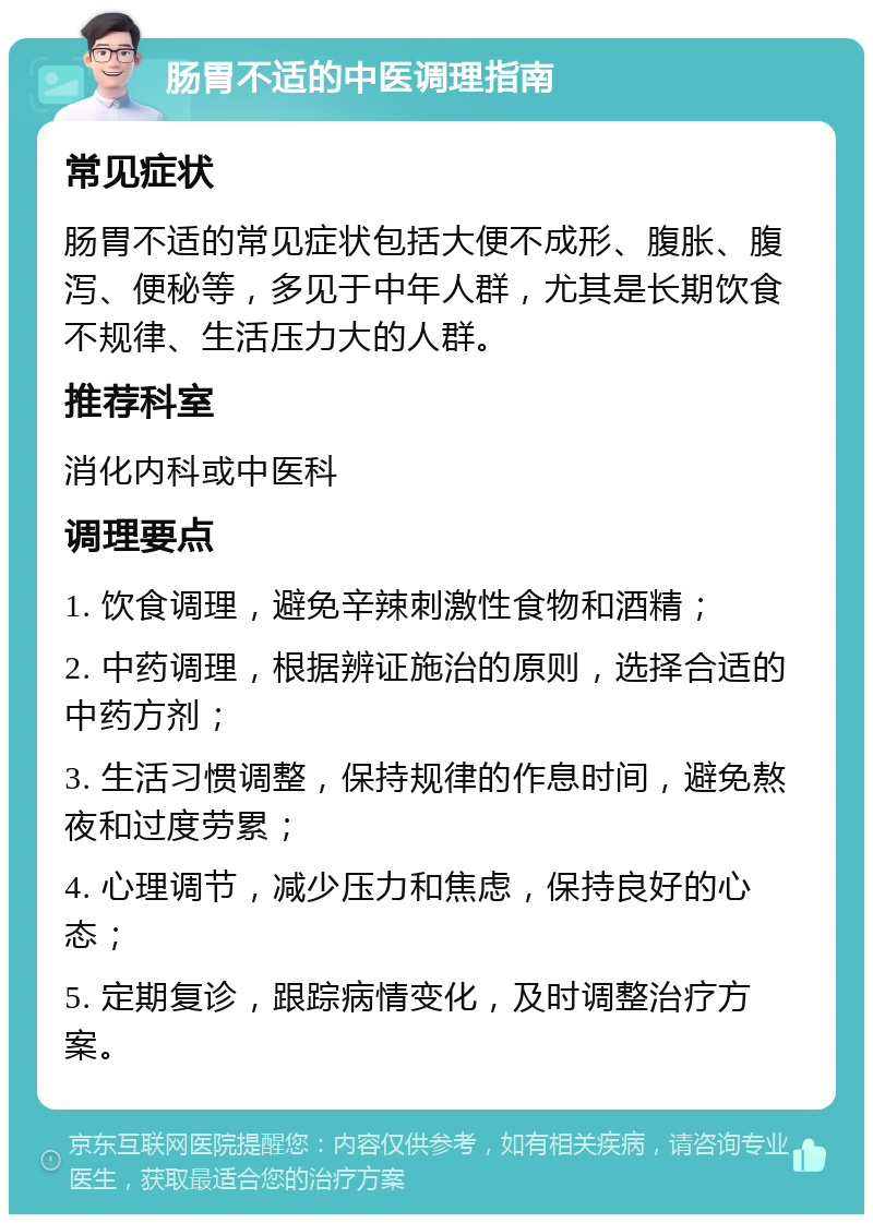 肠胃不适的中医调理指南 常见症状 肠胃不适的常见症状包括大便不成形、腹胀、腹泻、便秘等，多见于中年人群，尤其是长期饮食不规律、生活压力大的人群。 推荐科室 消化内科或中医科 调理要点 1. 饮食调理，避免辛辣刺激性食物和酒精； 2. 中药调理，根据辨证施治的原则，选择合适的中药方剂； 3. 生活习惯调整，保持规律的作息时间，避免熬夜和过度劳累； 4. 心理调节，减少压力和焦虑，保持良好的心态； 5. 定期复诊，跟踪病情变化，及时调整治疗方案。