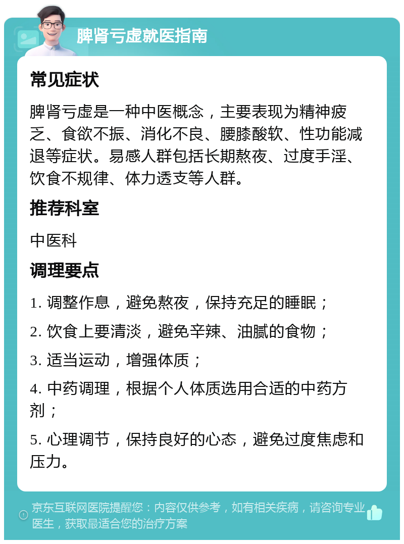 脾肾亏虚就医指南 常见症状 脾肾亏虚是一种中医概念，主要表现为精神疲乏、食欲不振、消化不良、腰膝酸软、性功能减退等症状。易感人群包括长期熬夜、过度手淫、饮食不规律、体力透支等人群。 推荐科室 中医科 调理要点 1. 调整作息，避免熬夜，保持充足的睡眠； 2. 饮食上要清淡，避免辛辣、油腻的食物； 3. 适当运动，增强体质； 4. 中药调理，根据个人体质选用合适的中药方剂； 5. 心理调节，保持良好的心态，避免过度焦虑和压力。