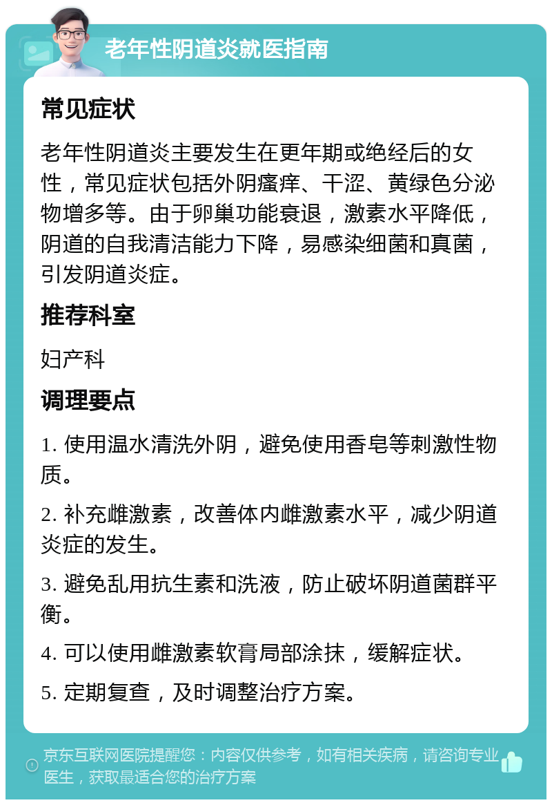 老年性阴道炎就医指南 常见症状 老年性阴道炎主要发生在更年期或绝经后的女性，常见症状包括外阴瘙痒、干涩、黄绿色分泌物增多等。由于卵巢功能衰退，激素水平降低，阴道的自我清洁能力下降，易感染细菌和真菌，引发阴道炎症。 推荐科室 妇产科 调理要点 1. 使用温水清洗外阴，避免使用香皂等刺激性物质。 2. 补充雌激素，改善体内雌激素水平，减少阴道炎症的发生。 3. 避免乱用抗生素和洗液，防止破坏阴道菌群平衡。 4. 可以使用雌激素软膏局部涂抹，缓解症状。 5. 定期复查，及时调整治疗方案。