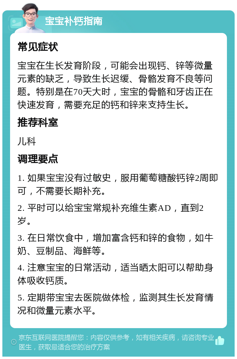 宝宝补钙指南 常见症状 宝宝在生长发育阶段，可能会出现钙、锌等微量元素的缺乏，导致生长迟缓、骨骼发育不良等问题。特别是在70天大时，宝宝的骨骼和牙齿正在快速发育，需要充足的钙和锌来支持生长。 推荐科室 儿科 调理要点 1. 如果宝宝没有过敏史，服用葡萄糖酸钙锌2周即可，不需要长期补充。 2. 平时可以给宝宝常规补充维生素AD，直到2岁。 3. 在日常饮食中，增加富含钙和锌的食物，如牛奶、豆制品、海鲜等。 4. 注意宝宝的日常活动，适当晒太阳可以帮助身体吸收钙质。 5. 定期带宝宝去医院做体检，监测其生长发育情况和微量元素水平。