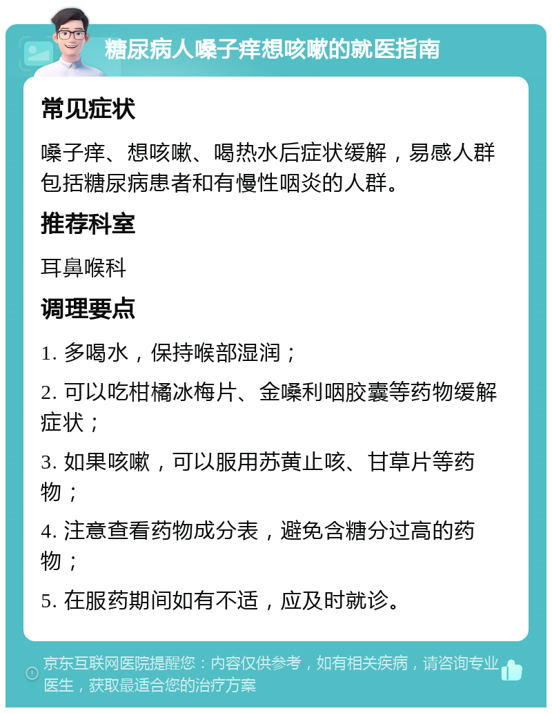 糖尿病人嗓子痒想咳嗽的就医指南 常见症状 嗓子痒、想咳嗽、喝热水后症状缓解，易感人群包括糖尿病患者和有慢性咽炎的人群。 推荐科室 耳鼻喉科 调理要点 1. 多喝水，保持喉部湿润； 2. 可以吃柑橘冰梅片、金嗓利咽胶囊等药物缓解症状； 3. 如果咳嗽，可以服用苏黄止咳、甘草片等药物； 4. 注意查看药物成分表，避免含糖分过高的药物； 5. 在服药期间如有不适，应及时就诊。