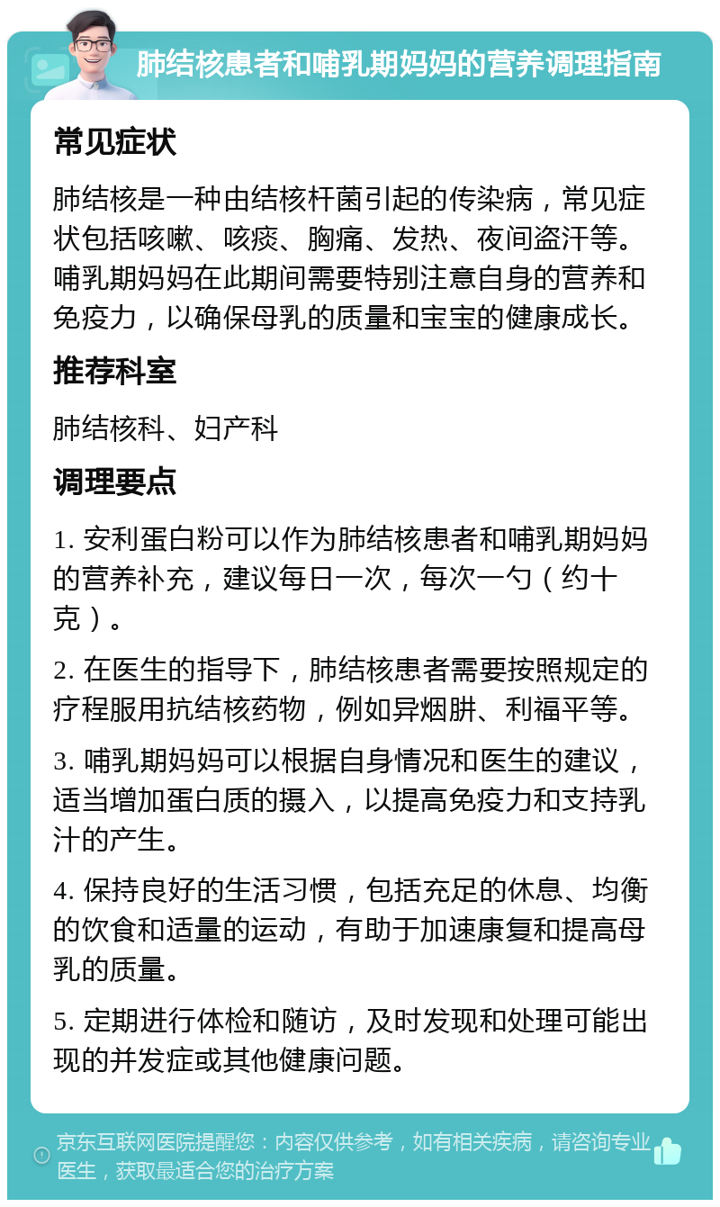 肺结核患者和哺乳期妈妈的营养调理指南 常见症状 肺结核是一种由结核杆菌引起的传染病，常见症状包括咳嗽、咳痰、胸痛、发热、夜间盗汗等。哺乳期妈妈在此期间需要特别注意自身的营养和免疫力，以确保母乳的质量和宝宝的健康成长。 推荐科室 肺结核科、妇产科 调理要点 1. 安利蛋白粉可以作为肺结核患者和哺乳期妈妈的营养补充，建议每日一次，每次一勺（约十克）。 2. 在医生的指导下，肺结核患者需要按照规定的疗程服用抗结核药物，例如异烟肼、利福平等。 3. 哺乳期妈妈可以根据自身情况和医生的建议，适当增加蛋白质的摄入，以提高免疫力和支持乳汁的产生。 4. 保持良好的生活习惯，包括充足的休息、均衡的饮食和适量的运动，有助于加速康复和提高母乳的质量。 5. 定期进行体检和随访，及时发现和处理可能出现的并发症或其他健康问题。