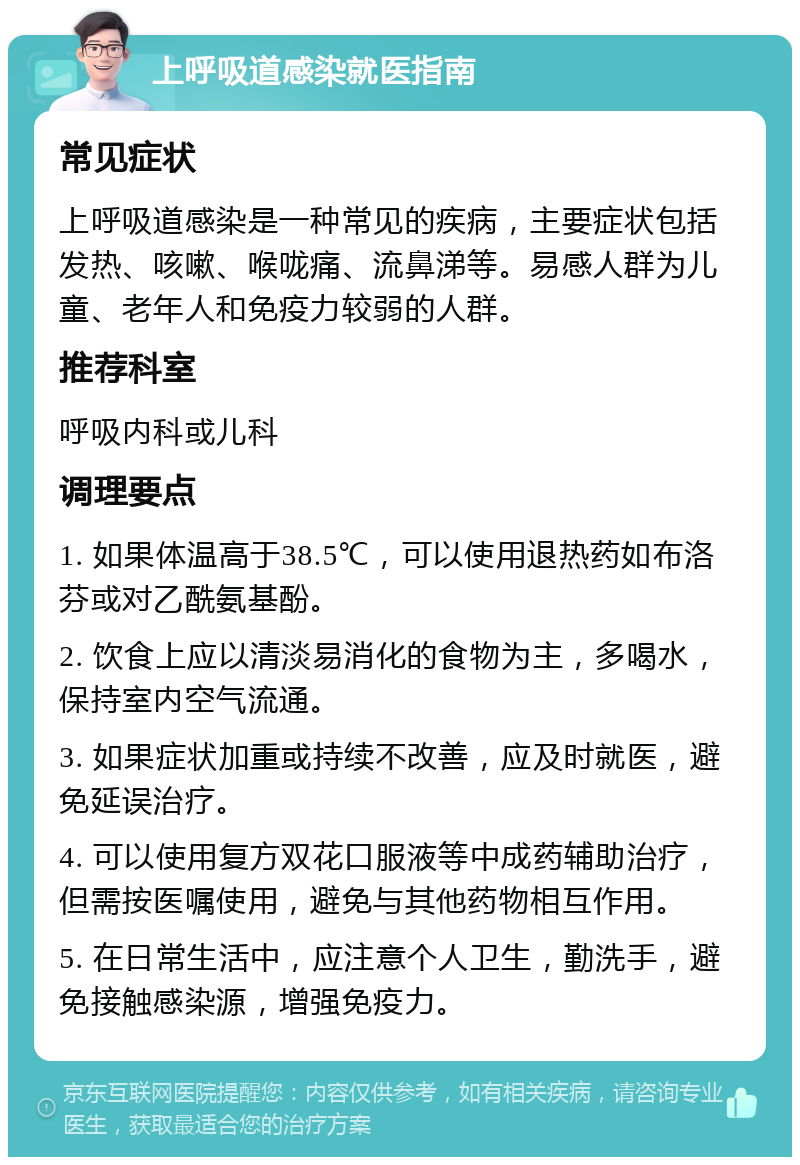 上呼吸道感染就医指南 常见症状 上呼吸道感染是一种常见的疾病，主要症状包括发热、咳嗽、喉咙痛、流鼻涕等。易感人群为儿童、老年人和免疫力较弱的人群。 推荐科室 呼吸内科或儿科 调理要点 1. 如果体温高于38.5℃，可以使用退热药如布洛芬或对乙酰氨基酚。 2. 饮食上应以清淡易消化的食物为主，多喝水，保持室内空气流通。 3. 如果症状加重或持续不改善，应及时就医，避免延误治疗。 4. 可以使用复方双花口服液等中成药辅助治疗，但需按医嘱使用，避免与其他药物相互作用。 5. 在日常生活中，应注意个人卫生，勤洗手，避免接触感染源，增强免疫力。