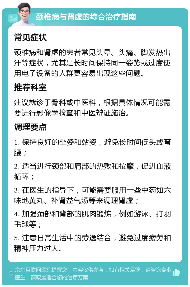 颈椎病与肾虚的综合治疗指南 常见症状 颈椎病和肾虚的患者常见头晕、头痛、脚发热出汗等症状，尤其是长时间保持同一姿势或过度使用电子设备的人群更容易出现这些问题。 推荐科室 建议就诊于骨科或中医科，根据具体情况可能需要进行影像学检查和中医辨证施治。 调理要点 1. 保持良好的坐姿和站姿，避免长时间低头或弯腰； 2. 适当进行颈部和肩部的热敷和按摩，促进血液循环； 3. 在医生的指导下，可能需要服用一些中药如六味地黄丸、补肾益气汤等来调理肾虚； 4. 加强颈部和背部的肌肉锻炼，例如游泳、打羽毛球等； 5. 注意日常生活中的劳逸结合，避免过度疲劳和精神压力过大。