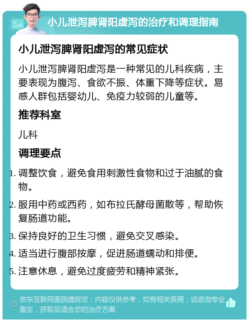 小儿泄泻脾肾阳虚泻的治疗和调理指南 小儿泄泻脾肾阳虚泻的常见症状 小儿泄泻脾肾阳虚泻是一种常见的儿科疾病，主要表现为腹泻、食欲不振、体重下降等症状。易感人群包括婴幼儿、免疫力较弱的儿童等。 推荐科室 儿科 调理要点 调整饮食，避免食用刺激性食物和过于油腻的食物。 服用中药或西药，如布拉氏酵母菌散等，帮助恢复肠道功能。 保持良好的卫生习惯，避免交叉感染。 适当进行腹部按摩，促进肠道蠕动和排便。 注意休息，避免过度疲劳和精神紧张。