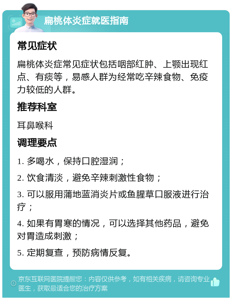 扁桃体炎症就医指南 常见症状 扁桃体炎症常见症状包括咽部红肿、上颚出现红点、有痰等，易感人群为经常吃辛辣食物、免疫力较低的人群。 推荐科室 耳鼻喉科 调理要点 1. 多喝水，保持口腔湿润； 2. 饮食清淡，避免辛辣刺激性食物； 3. 可以服用蒲地蓝消炎片或鱼腥草口服液进行治疗； 4. 如果有胃寒的情况，可以选择其他药品，避免对胃造成刺激； 5. 定期复查，预防病情反复。