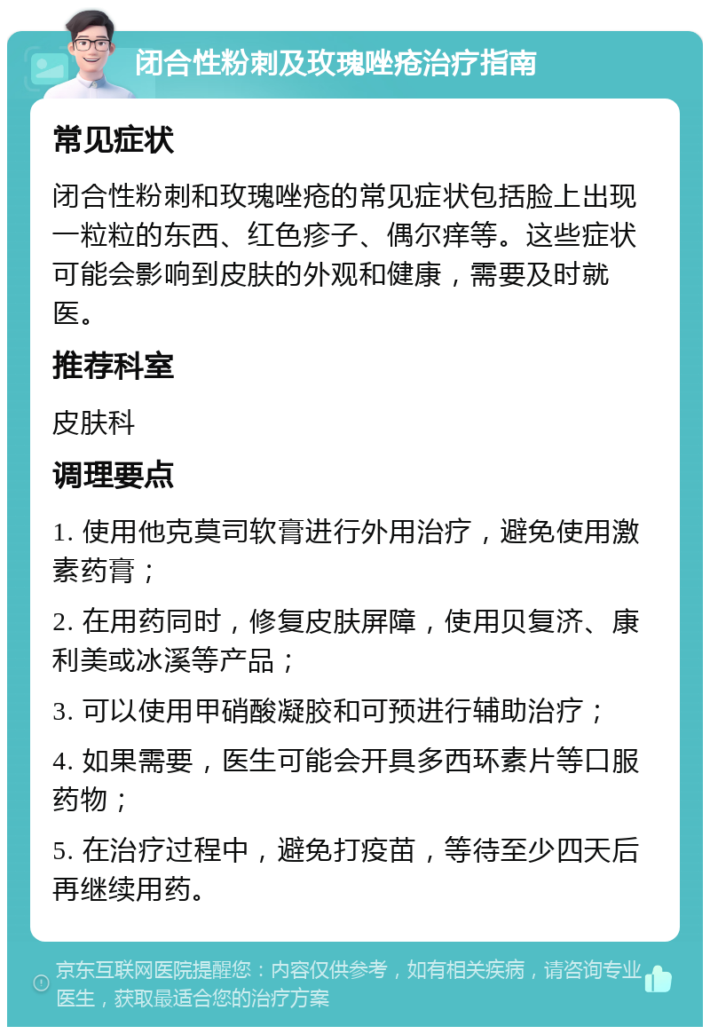 闭合性粉刺及玫瑰唑疮治疗指南 常见症状 闭合性粉刺和玫瑰唑疮的常见症状包括脸上出现一粒粒的东西、红色疹子、偶尔痒等。这些症状可能会影响到皮肤的外观和健康，需要及时就医。 推荐科室 皮肤科 调理要点 1. 使用他克莫司软膏进行外用治疗，避免使用激素药膏； 2. 在用药同时，修复皮肤屏障，使用贝复济、康利美或冰溪等产品； 3. 可以使用甲硝酸凝胶和可预进行辅助治疗； 4. 如果需要，医生可能会开具多西环素片等口服药物； 5. 在治疗过程中，避免打疫苗，等待至少四天后再继续用药。