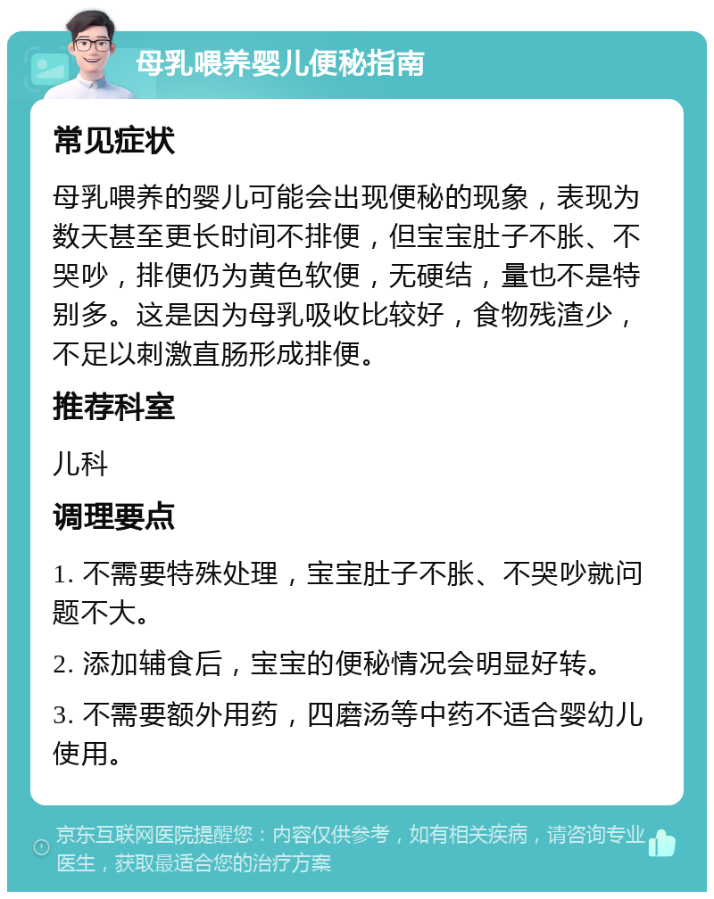 母乳喂养婴儿便秘指南 常见症状 母乳喂养的婴儿可能会出现便秘的现象，表现为数天甚至更长时间不排便，但宝宝肚子不胀、不哭吵，排便仍为黄色软便，无硬结，量也不是特别多。这是因为母乳吸收比较好，食物残渣少，不足以刺激直肠形成排便。 推荐科室 儿科 调理要点 1. 不需要特殊处理，宝宝肚子不胀、不哭吵就问题不大。 2. 添加辅食后，宝宝的便秘情况会明显好转。 3. 不需要额外用药，四磨汤等中药不适合婴幼儿使用。