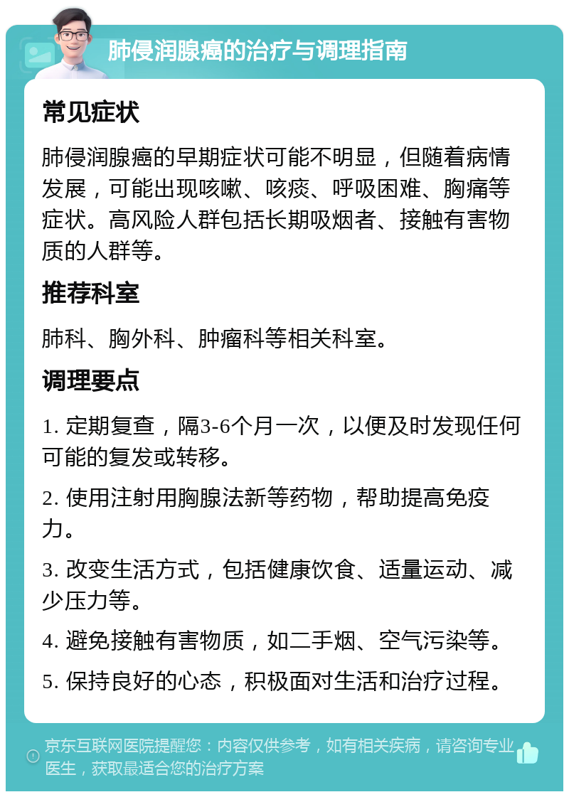 肺侵润腺癌的治疗与调理指南 常见症状 肺侵润腺癌的早期症状可能不明显，但随着病情发展，可能出现咳嗽、咳痰、呼吸困难、胸痛等症状。高风险人群包括长期吸烟者、接触有害物质的人群等。 推荐科室 肺科、胸外科、肿瘤科等相关科室。 调理要点 1. 定期复查，隔3-6个月一次，以便及时发现任何可能的复发或转移。 2. 使用注射用胸腺法新等药物，帮助提高免疫力。 3. 改变生活方式，包括健康饮食、适量运动、减少压力等。 4. 避免接触有害物质，如二手烟、空气污染等。 5. 保持良好的心态，积极面对生活和治疗过程。