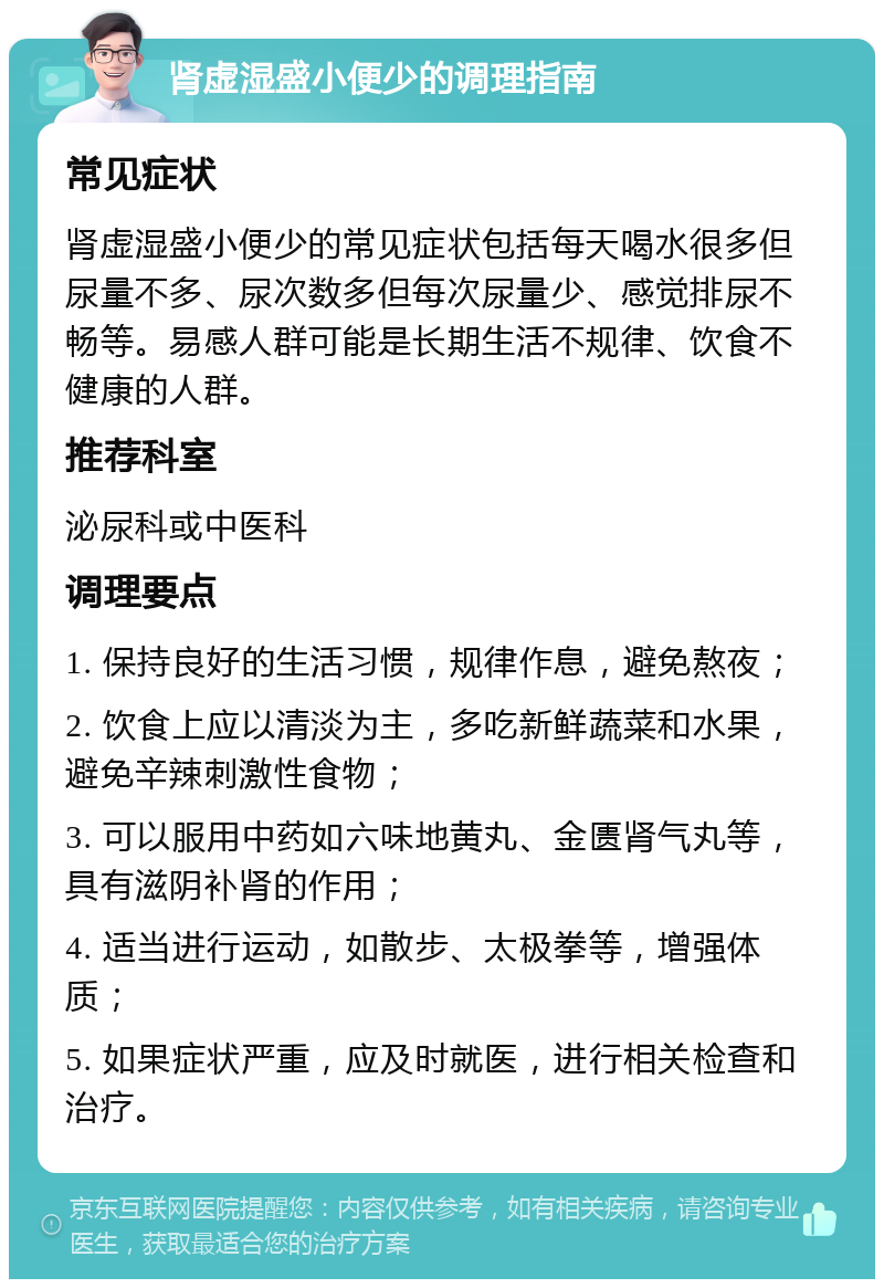 肾虚湿盛小便少的调理指南 常见症状 肾虚湿盛小便少的常见症状包括每天喝水很多但尿量不多、尿次数多但每次尿量少、感觉排尿不畅等。易感人群可能是长期生活不规律、饮食不健康的人群。 推荐科室 泌尿科或中医科 调理要点 1. 保持良好的生活习惯，规律作息，避免熬夜； 2. 饮食上应以清淡为主，多吃新鲜蔬菜和水果，避免辛辣刺激性食物； 3. 可以服用中药如六味地黄丸、金匮肾气丸等，具有滋阴补肾的作用； 4. 适当进行运动，如散步、太极拳等，增强体质； 5. 如果症状严重，应及时就医，进行相关检查和治疗。