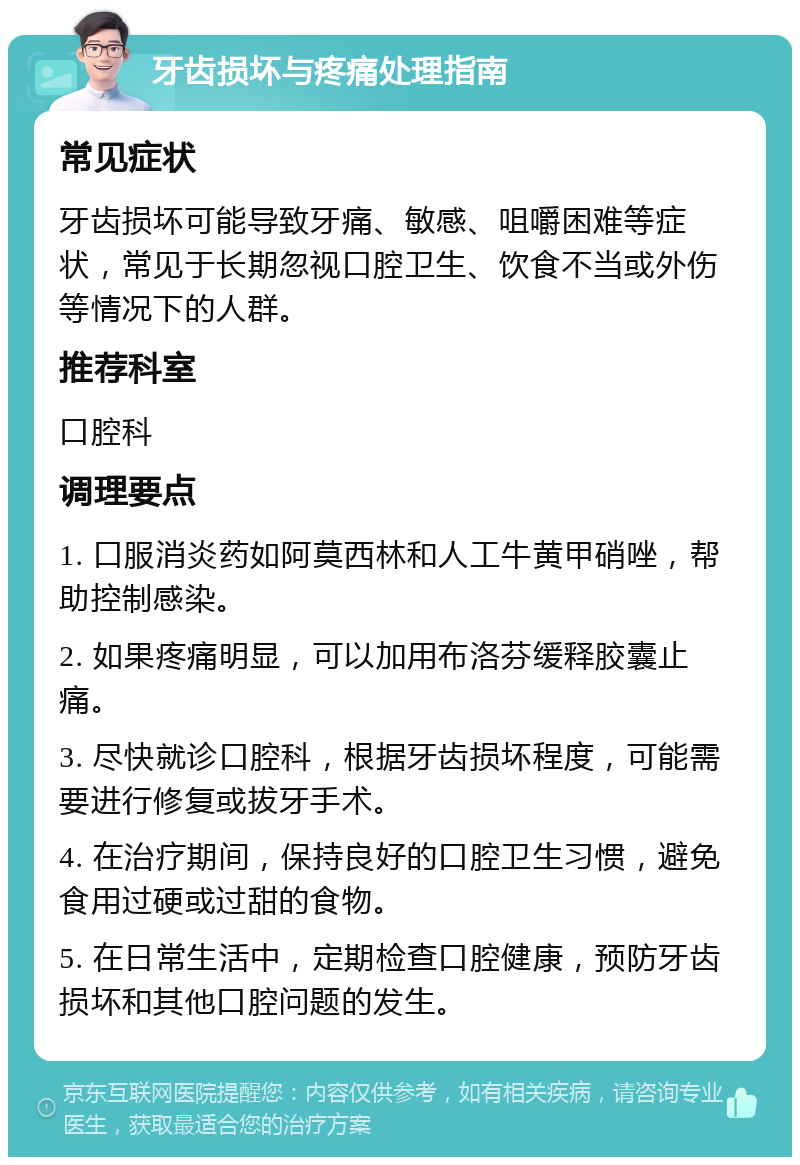 牙齿损坏与疼痛处理指南 常见症状 牙齿损坏可能导致牙痛、敏感、咀嚼困难等症状，常见于长期忽视口腔卫生、饮食不当或外伤等情况下的人群。 推荐科室 口腔科 调理要点 1. 口服消炎药如阿莫西林和人工牛黄甲硝唑，帮助控制感染。 2. 如果疼痛明显，可以加用布洛芬缓释胶囊止痛。 3. 尽快就诊口腔科，根据牙齿损坏程度，可能需要进行修复或拔牙手术。 4. 在治疗期间，保持良好的口腔卫生习惯，避免食用过硬或过甜的食物。 5. 在日常生活中，定期检查口腔健康，预防牙齿损坏和其他口腔问题的发生。