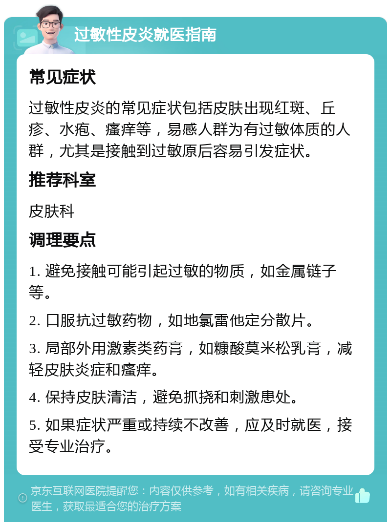 过敏性皮炎就医指南 常见症状 过敏性皮炎的常见症状包括皮肤出现红斑、丘疹、水疱、瘙痒等，易感人群为有过敏体质的人群，尤其是接触到过敏原后容易引发症状。 推荐科室 皮肤科 调理要点 1. 避免接触可能引起过敏的物质，如金属链子等。 2. 口服抗过敏药物，如地氯雷他定分散片。 3. 局部外用激素类药膏，如糠酸莫米松乳膏，减轻皮肤炎症和瘙痒。 4. 保持皮肤清洁，避免抓挠和刺激患处。 5. 如果症状严重或持续不改善，应及时就医，接受专业治疗。