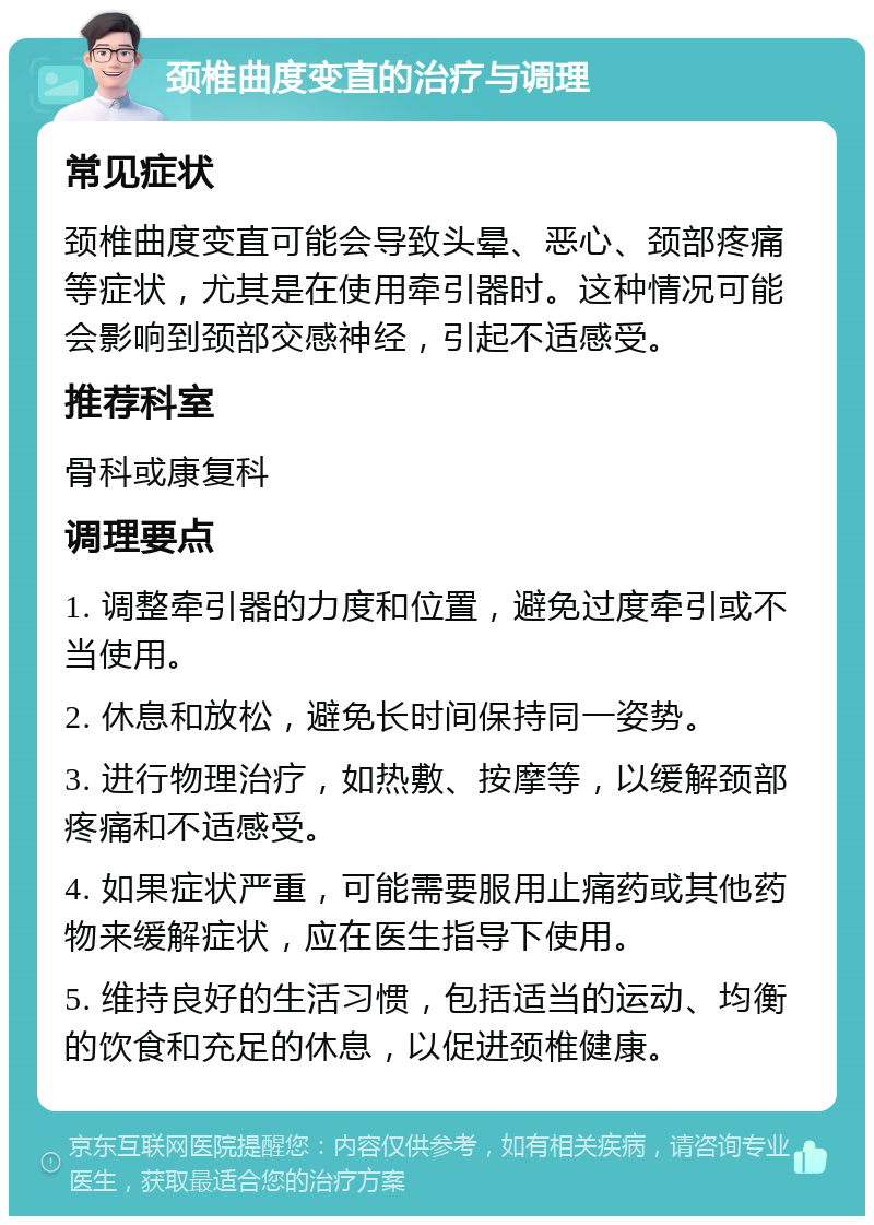 颈椎曲度变直的治疗与调理 常见症状 颈椎曲度变直可能会导致头晕、恶心、颈部疼痛等症状，尤其是在使用牵引器时。这种情况可能会影响到颈部交感神经，引起不适感受。 推荐科室 骨科或康复科 调理要点 1. 调整牵引器的力度和位置，避免过度牵引或不当使用。 2. 休息和放松，避免长时间保持同一姿势。 3. 进行物理治疗，如热敷、按摩等，以缓解颈部疼痛和不适感受。 4. 如果症状严重，可能需要服用止痛药或其他药物来缓解症状，应在医生指导下使用。 5. 维持良好的生活习惯，包括适当的运动、均衡的饮食和充足的休息，以促进颈椎健康。