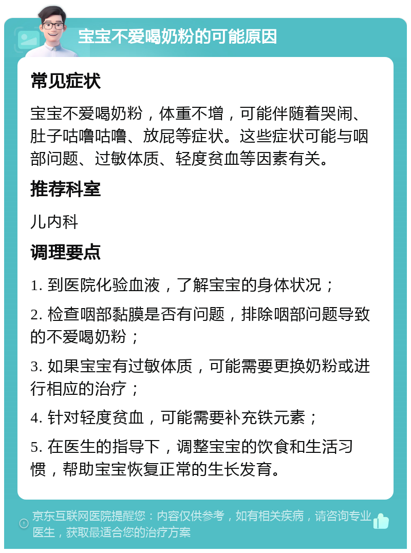 宝宝不爱喝奶粉的可能原因 常见症状 宝宝不爱喝奶粉，体重不增，可能伴随着哭闹、肚子咕噜咕噜、放屁等症状。这些症状可能与咽部问题、过敏体质、轻度贫血等因素有关。 推荐科室 儿内科 调理要点 1. 到医院化验血液，了解宝宝的身体状况； 2. 检查咽部黏膜是否有问题，排除咽部问题导致的不爱喝奶粉； 3. 如果宝宝有过敏体质，可能需要更换奶粉或进行相应的治疗； 4. 针对轻度贫血，可能需要补充铁元素； 5. 在医生的指导下，调整宝宝的饮食和生活习惯，帮助宝宝恢复正常的生长发育。