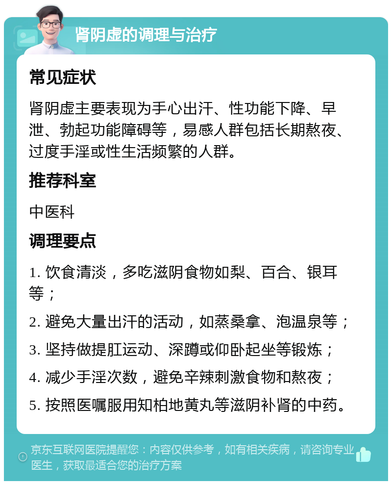 肾阴虚的调理与治疗 常见症状 肾阴虚主要表现为手心出汗、性功能下降、早泄、勃起功能障碍等，易感人群包括长期熬夜、过度手淫或性生活频繁的人群。 推荐科室 中医科 调理要点 1. 饮食清淡，多吃滋阴食物如梨、百合、银耳等； 2. 避免大量出汗的活动，如蒸桑拿、泡温泉等； 3. 坚持做提肛运动、深蹲或仰卧起坐等锻炼； 4. 减少手淫次数，避免辛辣刺激食物和熬夜； 5. 按照医嘱服用知柏地黄丸等滋阴补肾的中药。