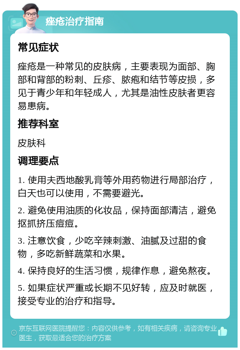 痤疮治疗指南 常见症状 痤疮是一种常见的皮肤病，主要表现为面部、胸部和背部的粉刺、丘疹、脓疱和结节等皮损，多见于青少年和年轻成人，尤其是油性皮肤者更容易患病。 推荐科室 皮肤科 调理要点 1. 使用夫西地酸乳膏等外用药物进行局部治疗，白天也可以使用，不需要避光。 2. 避免使用油质的化妆品，保持面部清洁，避免抠抓挤压痘痘。 3. 注意饮食，少吃辛辣刺激、油腻及过甜的食物，多吃新鲜蔬菜和水果。 4. 保持良好的生活习惯，规律作息，避免熬夜。 5. 如果症状严重或长期不见好转，应及时就医，接受专业的治疗和指导。