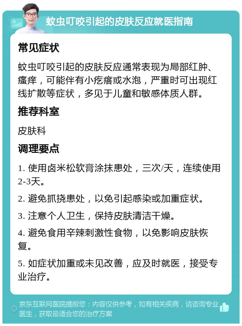 蚊虫叮咬引起的皮肤反应就医指南 常见症状 蚊虫叮咬引起的皮肤反应通常表现为局部红肿、瘙痒，可能伴有小疙瘩或水泡，严重时可出现红线扩散等症状，多见于儿童和敏感体质人群。 推荐科室 皮肤科 调理要点 1. 使用卤米松软膏涂抹患处，三次/天，连续使用2-3天。 2. 避免抓挠患处，以免引起感染或加重症状。 3. 注意个人卫生，保持皮肤清洁干燥。 4. 避免食用辛辣刺激性食物，以免影响皮肤恢复。 5. 如症状加重或未见改善，应及时就医，接受专业治疗。