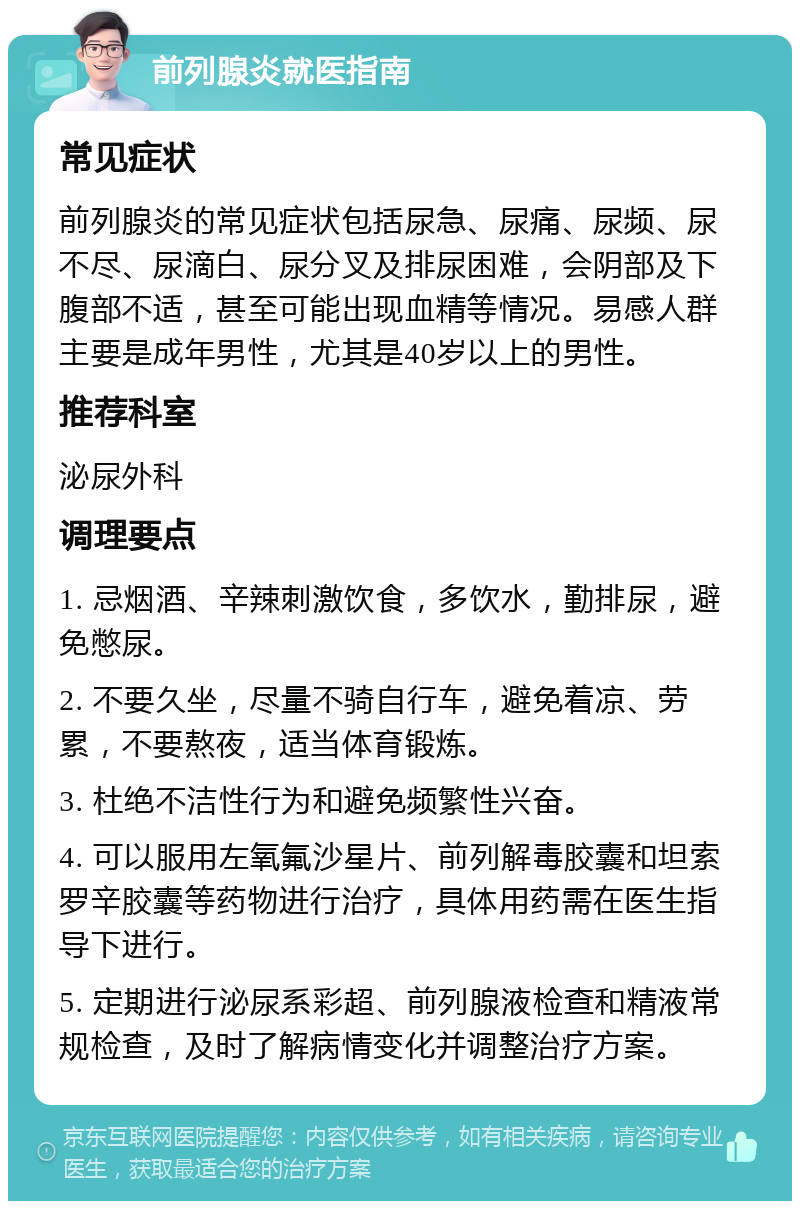 前列腺炎就医指南 常见症状 前列腺炎的常见症状包括尿急、尿痛、尿频、尿不尽、尿滴白、尿分叉及排尿困难，会阴部及下腹部不适，甚至可能出现血精等情况。易感人群主要是成年男性，尤其是40岁以上的男性。 推荐科室 泌尿外科 调理要点 1. 忌烟酒、辛辣刺激饮食，多饮水，勤排尿，避免憋尿。 2. 不要久坐，尽量不骑自行车，避免着凉、劳累，不要熬夜，适当体育锻炼。 3. 杜绝不洁性行为和避免频繁性兴奋。 4. 可以服用左氧氟沙星片、前列解毒胶囊和坦索罗辛胶囊等药物进行治疗，具体用药需在医生指导下进行。 5. 定期进行泌尿系彩超、前列腺液检查和精液常规检查，及时了解病情变化并调整治疗方案。