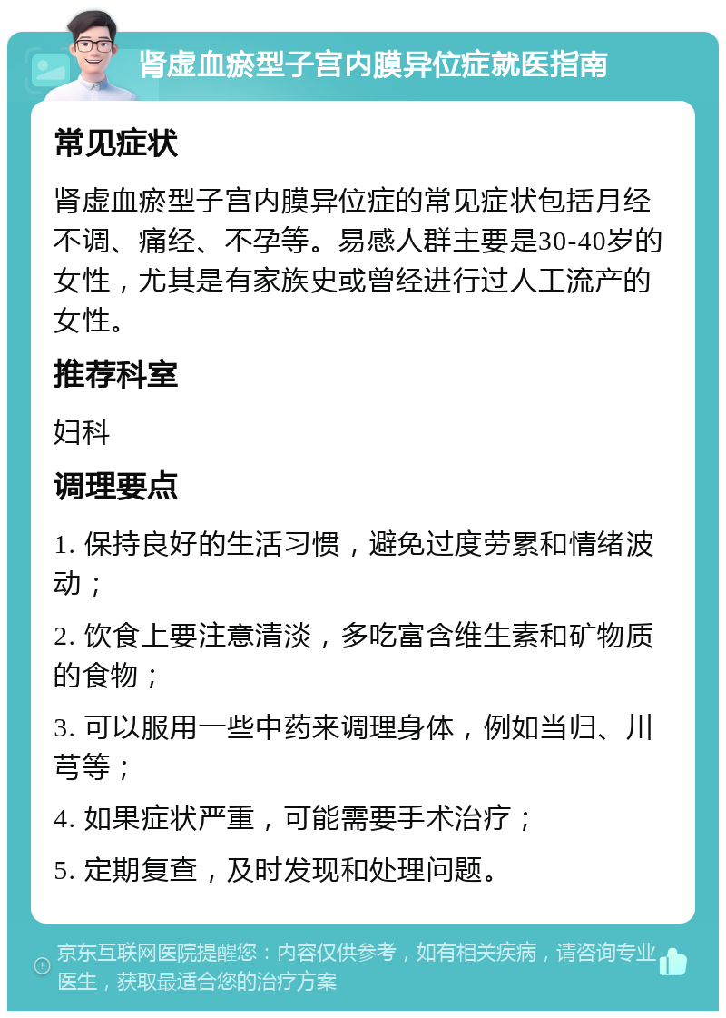 肾虚血瘀型子宫内膜异位症就医指南 常见症状 肾虚血瘀型子宫内膜异位症的常见症状包括月经不调、痛经、不孕等。易感人群主要是30-40岁的女性，尤其是有家族史或曾经进行过人工流产的女性。 推荐科室 妇科 调理要点 1. 保持良好的生活习惯，避免过度劳累和情绪波动； 2. 饮食上要注意清淡，多吃富含维生素和矿物质的食物； 3. 可以服用一些中药来调理身体，例如当归、川芎等； 4. 如果症状严重，可能需要手术治疗； 5. 定期复查，及时发现和处理问题。