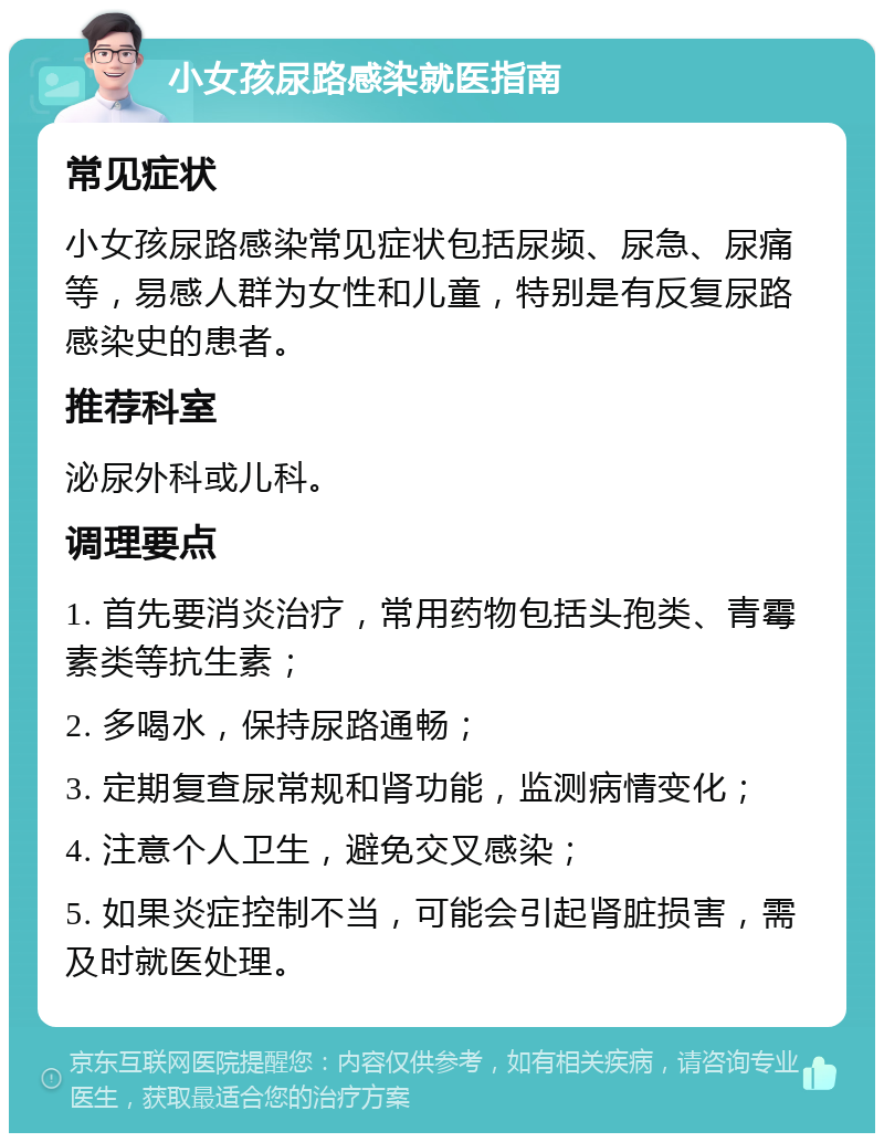 小女孩尿路感染就医指南 常见症状 小女孩尿路感染常见症状包括尿频、尿急、尿痛等，易感人群为女性和儿童，特别是有反复尿路感染史的患者。 推荐科室 泌尿外科或儿科。 调理要点 1. 首先要消炎治疗，常用药物包括头孢类、青霉素类等抗生素； 2. 多喝水，保持尿路通畅； 3. 定期复查尿常规和肾功能，监测病情变化； 4. 注意个人卫生，避免交叉感染； 5. 如果炎症控制不当，可能会引起肾脏损害，需及时就医处理。