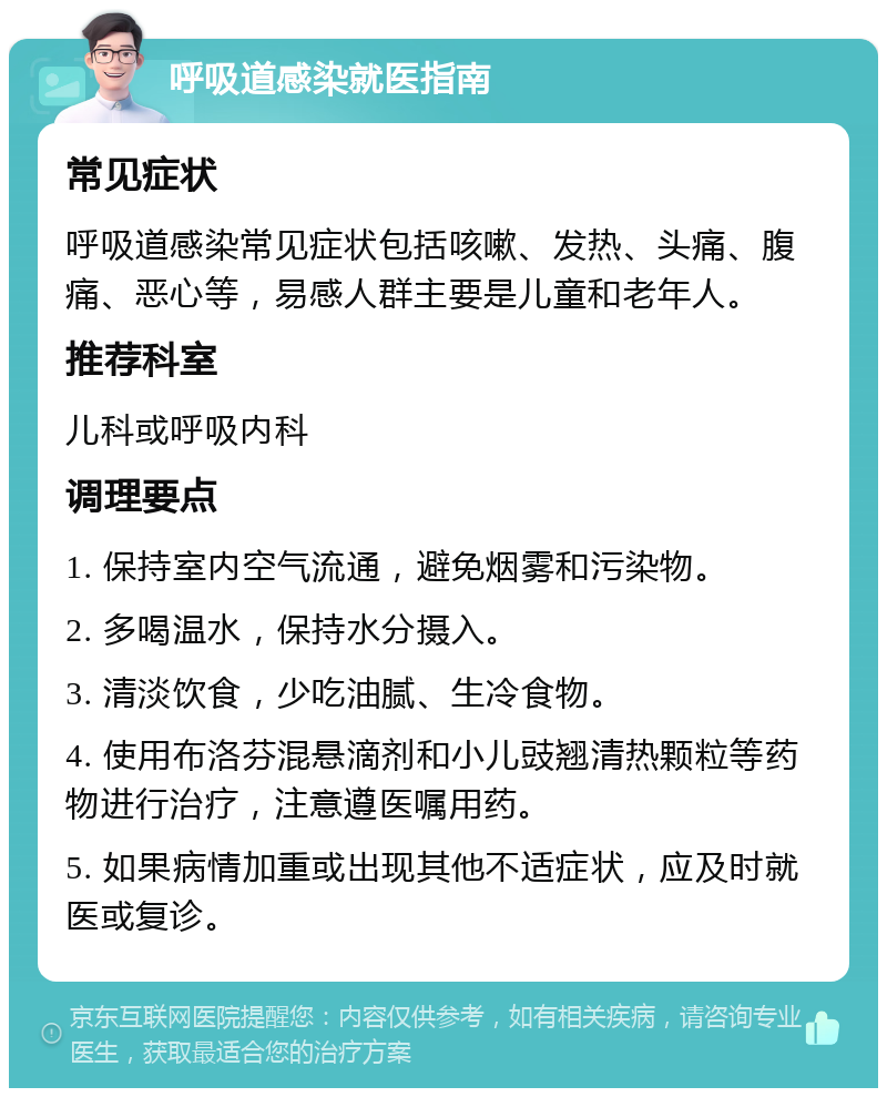 呼吸道感染就医指南 常见症状 呼吸道感染常见症状包括咳嗽、发热、头痛、腹痛、恶心等，易感人群主要是儿童和老年人。 推荐科室 儿科或呼吸内科 调理要点 1. 保持室内空气流通，避免烟雾和污染物。 2. 多喝温水，保持水分摄入。 3. 清淡饮食，少吃油腻、生冷食物。 4. 使用布洛芬混悬滴剂和小儿豉翘清热颗粒等药物进行治疗，注意遵医嘱用药。 5. 如果病情加重或出现其他不适症状，应及时就医或复诊。