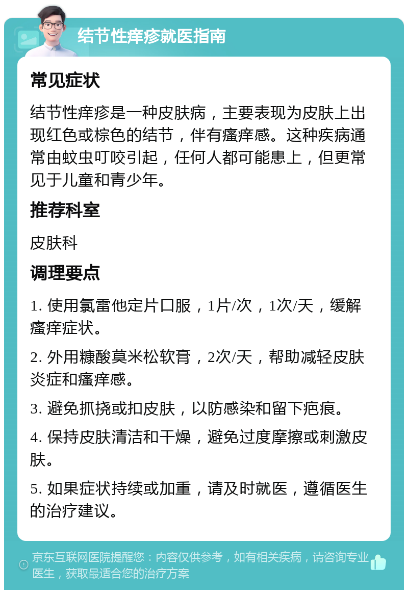 结节性痒疹就医指南 常见症状 结节性痒疹是一种皮肤病，主要表现为皮肤上出现红色或棕色的结节，伴有瘙痒感。这种疾病通常由蚊虫叮咬引起，任何人都可能患上，但更常见于儿童和青少年。 推荐科室 皮肤科 调理要点 1. 使用氯雷他定片口服，1片/次，1次/天，缓解瘙痒症状。 2. 外用糠酸莫米松软膏，2次/天，帮助减轻皮肤炎症和瘙痒感。 3. 避免抓挠或扣皮肤，以防感染和留下疤痕。 4. 保持皮肤清洁和干燥，避免过度摩擦或刺激皮肤。 5. 如果症状持续或加重，请及时就医，遵循医生的治疗建议。