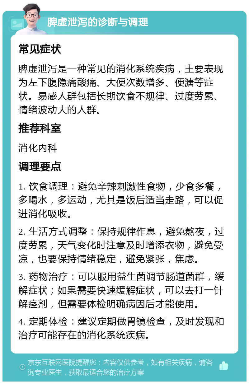 脾虚泄泻的诊断与调理 常见症状 脾虚泄泻是一种常见的消化系统疾病，主要表现为左下腹隐痛酸痛、大便次数增多、便溏等症状。易感人群包括长期饮食不规律、过度劳累、情绪波动大的人群。 推荐科室 消化内科 调理要点 1. 饮食调理：避免辛辣刺激性食物，少食多餐，多喝水，多运动，尤其是饭后适当走路，可以促进消化吸收。 2. 生活方式调整：保持规律作息，避免熬夜，过度劳累，天气变化时注意及时增添衣物，避免受凉，也要保持情绪稳定，避免紧张，焦虑。 3. 药物治疗：可以服用益生菌调节肠道菌群，缓解症状；如果需要快速缓解症状，可以去打一针解痉剂，但需要体检明确病因后才能使用。 4. 定期体检：建议定期做胃镜检查，及时发现和治疗可能存在的消化系统疾病。