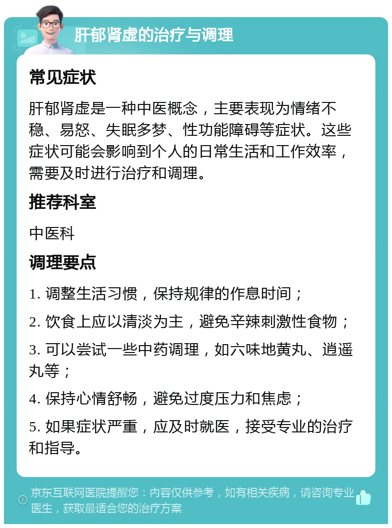 肝郁肾虚的治疗与调理 常见症状 肝郁肾虚是一种中医概念，主要表现为情绪不稳、易怒、失眠多梦、性功能障碍等症状。这些症状可能会影响到个人的日常生活和工作效率，需要及时进行治疗和调理。 推荐科室 中医科 调理要点 1. 调整生活习惯，保持规律的作息时间； 2. 饮食上应以清淡为主，避免辛辣刺激性食物； 3. 可以尝试一些中药调理，如六味地黄丸、逍遥丸等； 4. 保持心情舒畅，避免过度压力和焦虑； 5. 如果症状严重，应及时就医，接受专业的治疗和指导。