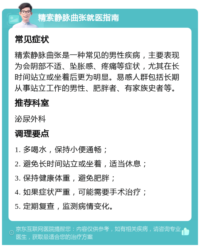 精索静脉曲张就医指南 常见症状 精索静脉曲张是一种常见的男性疾病，主要表现为会阴部不适、坠胀感、疼痛等症状，尤其在长时间站立或坐着后更为明显。易感人群包括长期从事站立工作的男性、肥胖者、有家族史者等。 推荐科室 泌尿外科 调理要点 1. 多喝水，保持小便通畅； 2. 避免长时间站立或坐着，适当休息； 3. 保持健康体重，避免肥胖； 4. 如果症状严重，可能需要手术治疗； 5. 定期复查，监测病情变化。