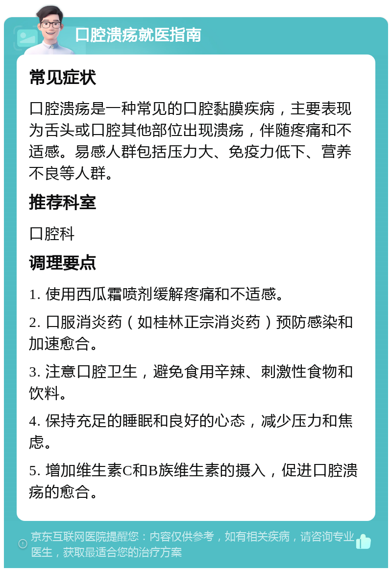 口腔溃疡就医指南 常见症状 口腔溃疡是一种常见的口腔黏膜疾病，主要表现为舌头或口腔其他部位出现溃疡，伴随疼痛和不适感。易感人群包括压力大、免疫力低下、营养不良等人群。 推荐科室 口腔科 调理要点 1. 使用西瓜霜喷剂缓解疼痛和不适感。 2. 口服消炎药（如桂林正宗消炎药）预防感染和加速愈合。 3. 注意口腔卫生，避免食用辛辣、刺激性食物和饮料。 4. 保持充足的睡眠和良好的心态，减少压力和焦虑。 5. 增加维生素C和B族维生素的摄入，促进口腔溃疡的愈合。