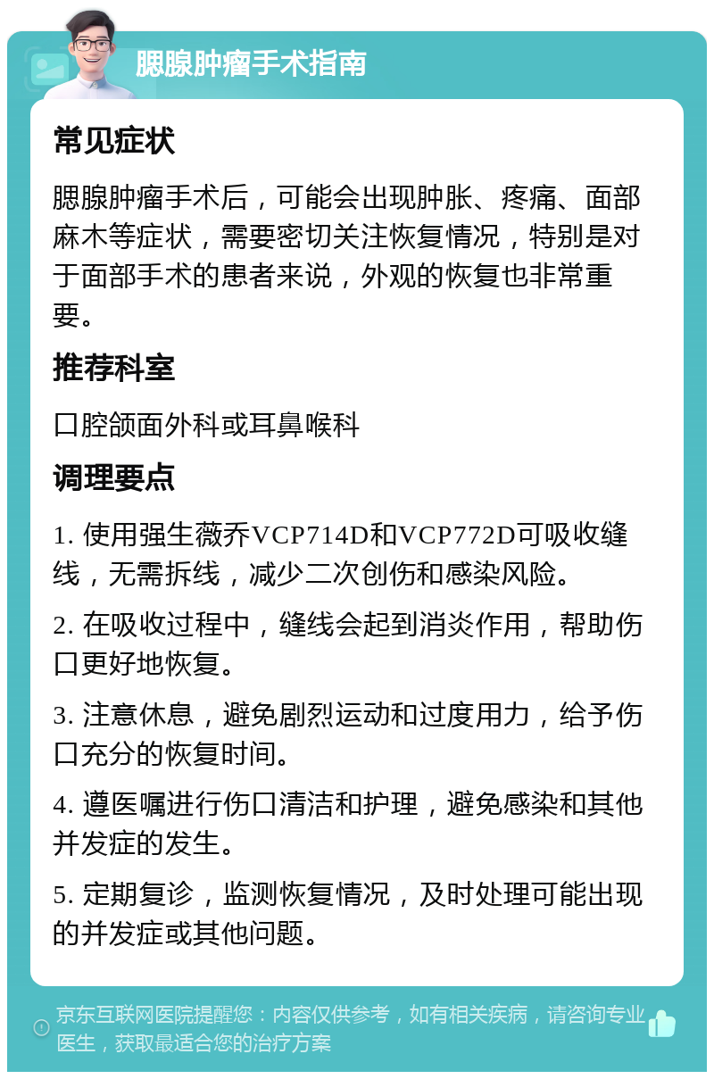 腮腺肿瘤手术指南 常见症状 腮腺肿瘤手术后，可能会出现肿胀、疼痛、面部麻木等症状，需要密切关注恢复情况，特别是对于面部手术的患者来说，外观的恢复也非常重要。 推荐科室 口腔颌面外科或耳鼻喉科 调理要点 1. 使用强生薇乔VCP714D和VCP772D可吸收缝线，无需拆线，减少二次创伤和感染风险。 2. 在吸收过程中，缝线会起到消炎作用，帮助伤口更好地恢复。 3. 注意休息，避免剧烈运动和过度用力，给予伤口充分的恢复时间。 4. 遵医嘱进行伤口清洁和护理，避免感染和其他并发症的发生。 5. 定期复诊，监测恢复情况，及时处理可能出现的并发症或其他问题。