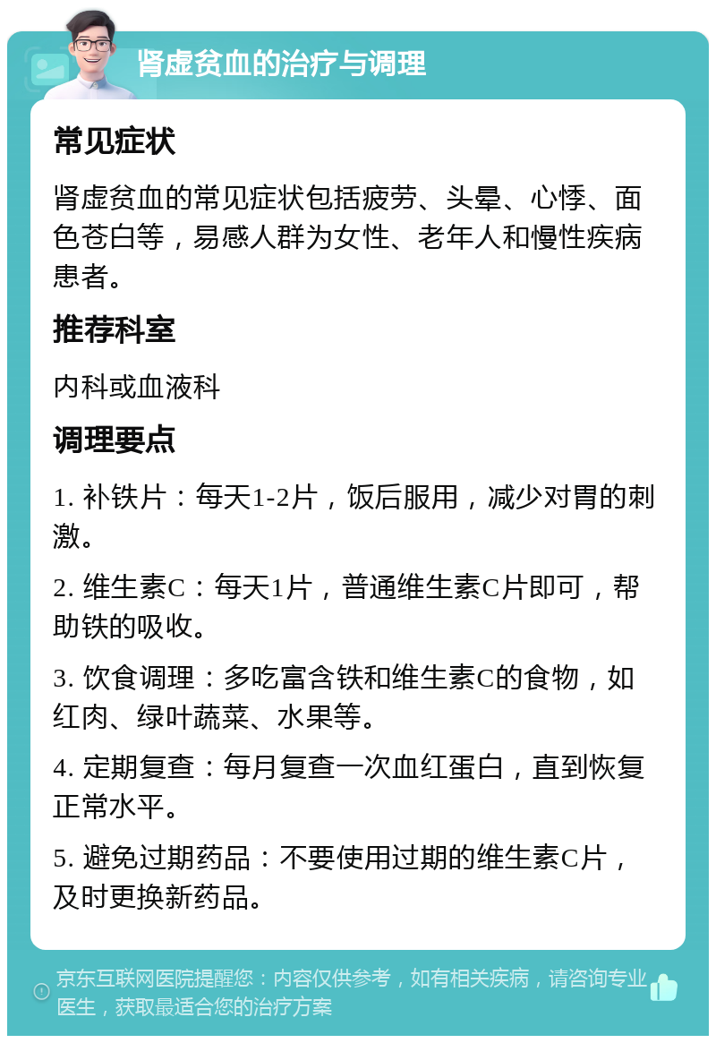 肾虚贫血的治疗与调理 常见症状 肾虚贫血的常见症状包括疲劳、头晕、心悸、面色苍白等，易感人群为女性、老年人和慢性疾病患者。 推荐科室 内科或血液科 调理要点 1. 补铁片：每天1-2片，饭后服用，减少对胃的刺激。 2. 维生素C：每天1片，普通维生素C片即可，帮助铁的吸收。 3. 饮食调理：多吃富含铁和维生素C的食物，如红肉、绿叶蔬菜、水果等。 4. 定期复查：每月复查一次血红蛋白，直到恢复正常水平。 5. 避免过期药品：不要使用过期的维生素C片，及时更换新药品。