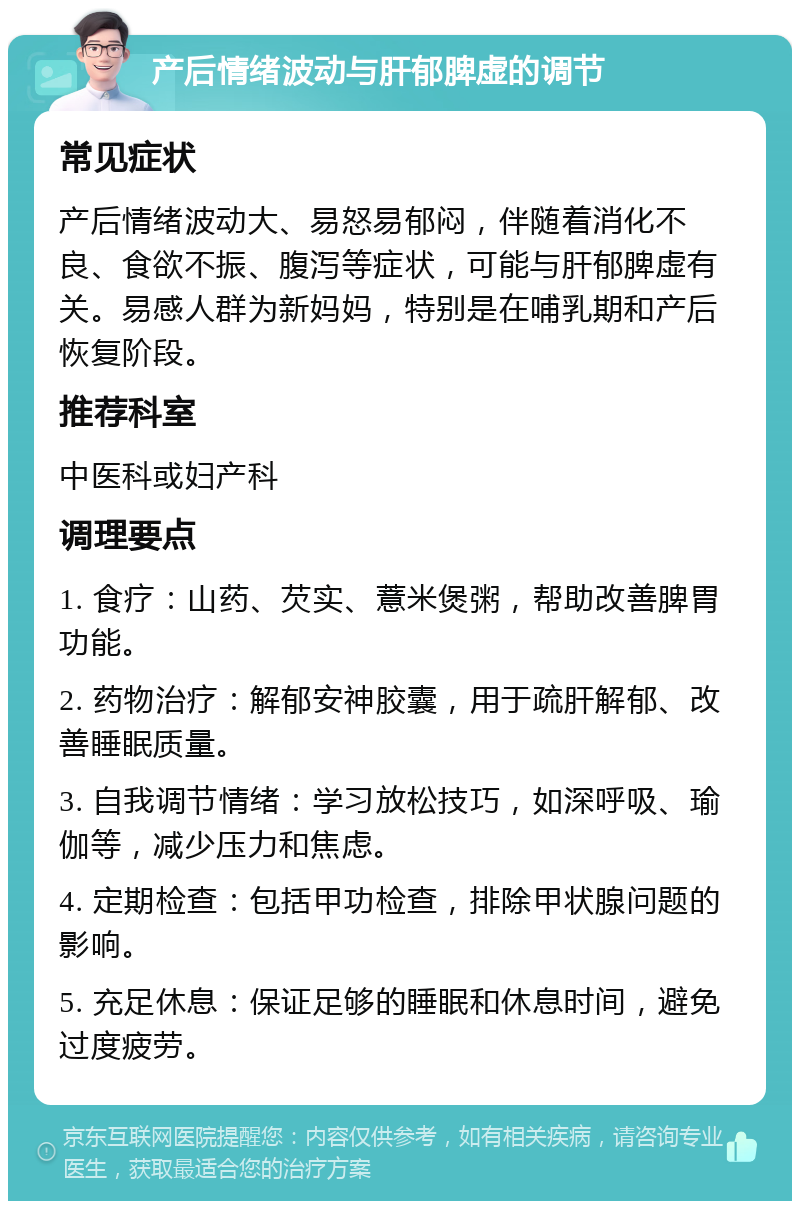 产后情绪波动与肝郁脾虚的调节 常见症状 产后情绪波动大、易怒易郁闷，伴随着消化不良、食欲不振、腹泻等症状，可能与肝郁脾虚有关。易感人群为新妈妈，特别是在哺乳期和产后恢复阶段。 推荐科室 中医科或妇产科 调理要点 1. 食疗：山药、芡实、薏米煲粥，帮助改善脾胃功能。 2. 药物治疗：解郁安神胶囊，用于疏肝解郁、改善睡眠质量。 3. 自我调节情绪：学习放松技巧，如深呼吸、瑜伽等，减少压力和焦虑。 4. 定期检查：包括甲功检查，排除甲状腺问题的影响。 5. 充足休息：保证足够的睡眠和休息时间，避免过度疲劳。