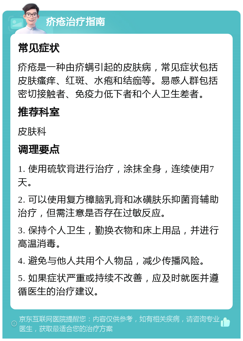 疥疮治疗指南 常见症状 疥疮是一种由疥螨引起的皮肤病，常见症状包括皮肤瘙痒、红斑、水疱和结痂等。易感人群包括密切接触者、免疫力低下者和个人卫生差者。 推荐科室 皮肤科 调理要点 1. 使用硫软膏进行治疗，涂抹全身，连续使用7天。 2. 可以使用复方樟脑乳膏和冰磺肤乐抑菌膏辅助治疗，但需注意是否存在过敏反应。 3. 保持个人卫生，勤换衣物和床上用品，并进行高温消毒。 4. 避免与他人共用个人物品，减少传播风险。 5. 如果症状严重或持续不改善，应及时就医并遵循医生的治疗建议。