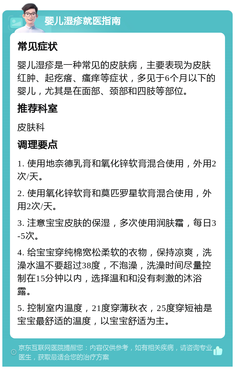 婴儿湿疹就医指南 常见症状 婴儿湿疹是一种常见的皮肤病，主要表现为皮肤红肿、起疙瘩、瘙痒等症状，多见于6个月以下的婴儿，尤其是在面部、颈部和四肢等部位。 推荐科室 皮肤科 调理要点 1. 使用地奈德乳膏和氧化锌软膏混合使用，外用2次/天。 2. 使用氧化锌软膏和莫匹罗星软膏混合使用，外用2次/天。 3. 注意宝宝皮肤的保湿，多次使用润肤霜，每日3-5次。 4. 给宝宝穿纯棉宽松柔软的衣物，保持凉爽，洗澡水温不要超过38度，不泡澡，洗澡时间尽量控制在15分钟以内，选择温和和没有刺激的沐浴露。 5. 控制室内温度，21度穿薄秋衣，25度穿短袖是宝宝最舒适的温度，以宝宝舒适为主。