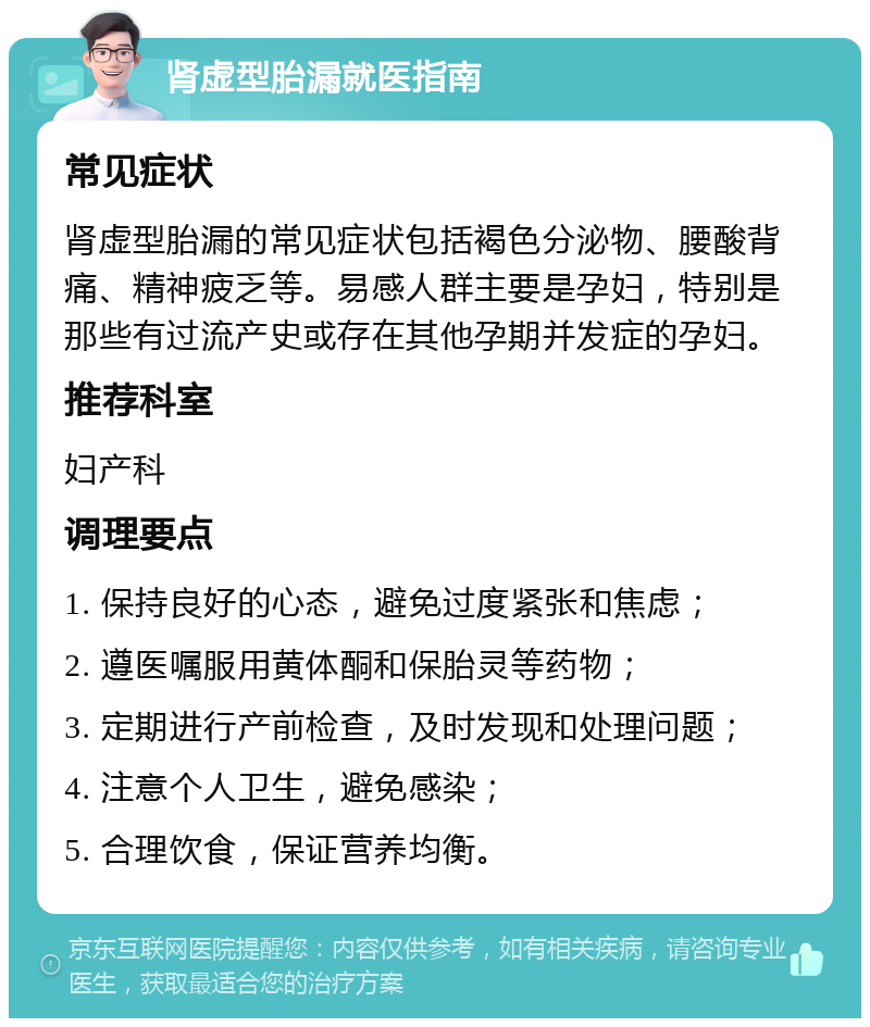 肾虚型胎漏就医指南 常见症状 肾虚型胎漏的常见症状包括褐色分泌物、腰酸背痛、精神疲乏等。易感人群主要是孕妇，特别是那些有过流产史或存在其他孕期并发症的孕妇。 推荐科室 妇产科 调理要点 1. 保持良好的心态，避免过度紧张和焦虑； 2. 遵医嘱服用黄体酮和保胎灵等药物； 3. 定期进行产前检查，及时发现和处理问题； 4. 注意个人卫生，避免感染； 5. 合理饮食，保证营养均衡。