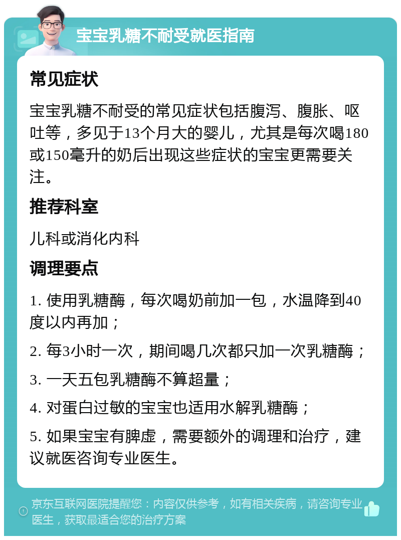 宝宝乳糖不耐受就医指南 常见症状 宝宝乳糖不耐受的常见症状包括腹泻、腹胀、呕吐等，多见于13个月大的婴儿，尤其是每次喝180或150毫升的奶后出现这些症状的宝宝更需要关注。 推荐科室 儿科或消化内科 调理要点 1. 使用乳糖酶，每次喝奶前加一包，水温降到40度以内再加； 2. 每3小时一次，期间喝几次都只加一次乳糖酶； 3. 一天五包乳糖酶不算超量； 4. 对蛋白过敏的宝宝也适用水解乳糖酶； 5. 如果宝宝有脾虚，需要额外的调理和治疗，建议就医咨询专业医生。