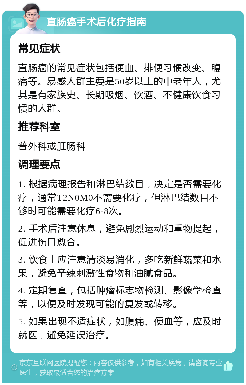 直肠癌手术后化疗指南 常见症状 直肠癌的常见症状包括便血、排便习惯改变、腹痛等。易感人群主要是50岁以上的中老年人，尤其是有家族史、长期吸烟、饮酒、不健康饮食习惯的人群。 推荐科室 普外科或肛肠科 调理要点 1. 根据病理报告和淋巴结数目，决定是否需要化疗，通常T2N0M0不需要化疗，但淋巴结数目不够时可能需要化疗6-8次。 2. 手术后注意休息，避免剧烈运动和重物提起，促进伤口愈合。 3. 饮食上应注意清淡易消化，多吃新鲜蔬菜和水果，避免辛辣刺激性食物和油腻食品。 4. 定期复查，包括肿瘤标志物检测、影像学检查等，以便及时发现可能的复发或转移。 5. 如果出现不适症状，如腹痛、便血等，应及时就医，避免延误治疗。